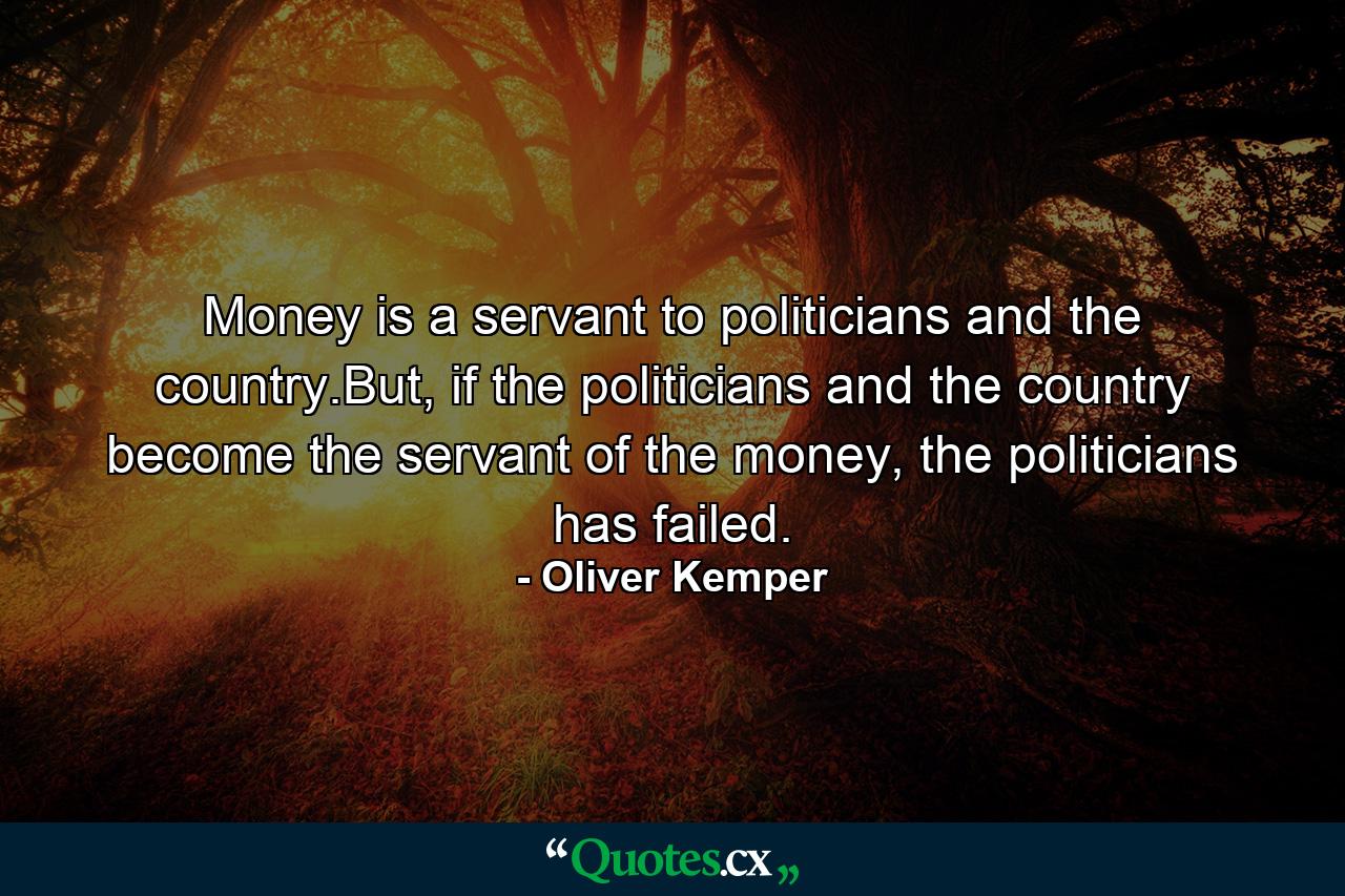 Money is a servant to politicians and the country.But, if the politicians and the country become the servant of the money, the politicians has failed. - Quote by Oliver Kemper