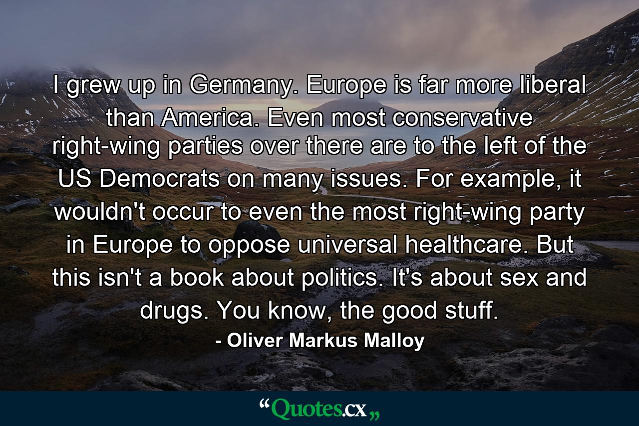 I grew up in Germany. Europe is far more liberal than America. Even most conservative right-wing parties over there are to the left of the US Democrats on many issues. For example, it wouldn't occur to even the most right-wing party in Europe to oppose universal healthcare. But this isn't a book about politics. It's about sex and drugs. You know, the good stuff. - Quote by Oliver Markus Malloy