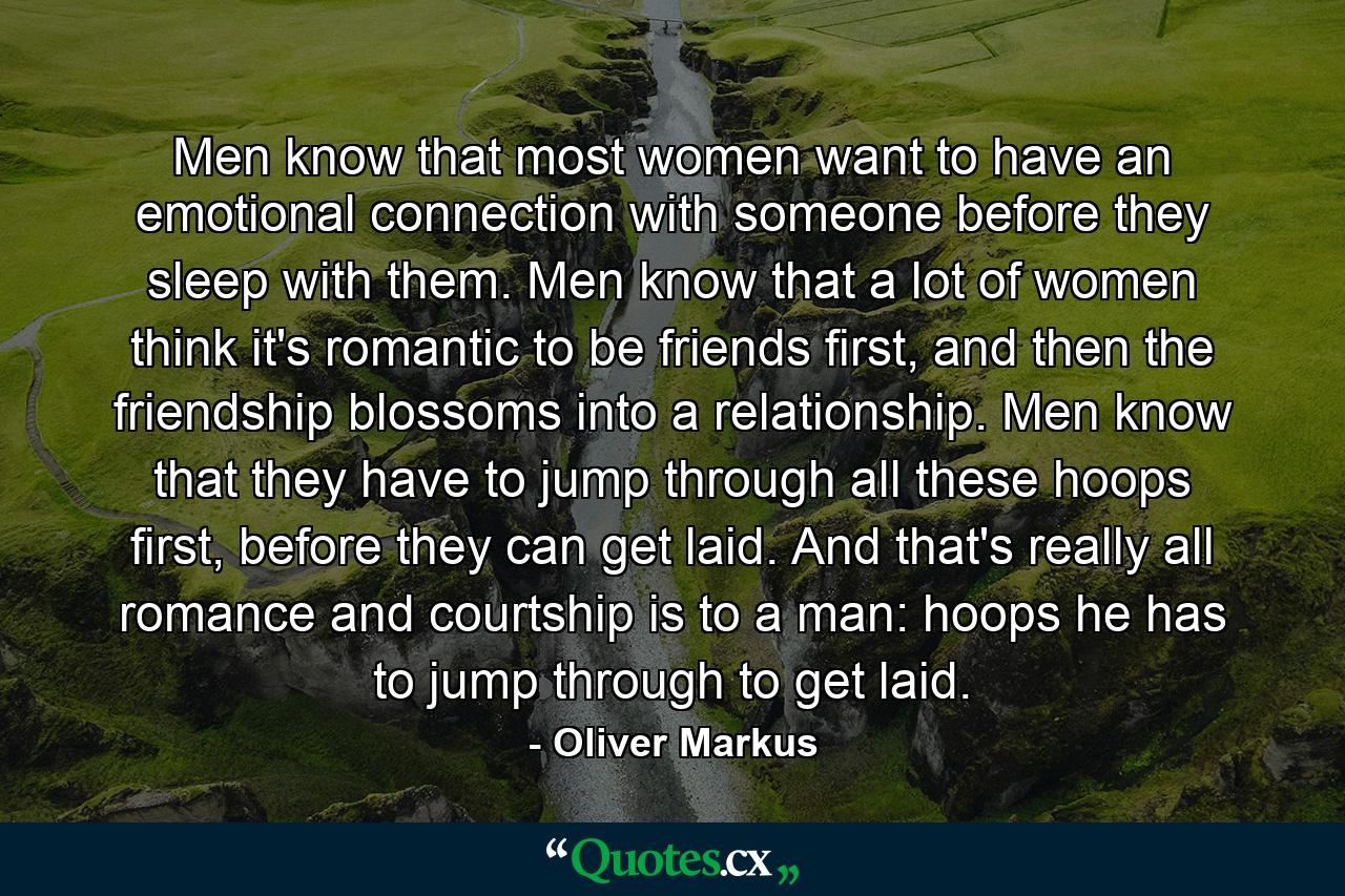 Men know that most women want to have an emotional connection with someone before they sleep with them. Men know that a lot of women think it's romantic to be friends first, and then the friendship blossoms into a relationship. Men know that they have to jump through all these hoops first, before they can get laid. And that's really all romance and courtship is to a man: hoops he has to jump through to get laid. - Quote by Oliver Markus