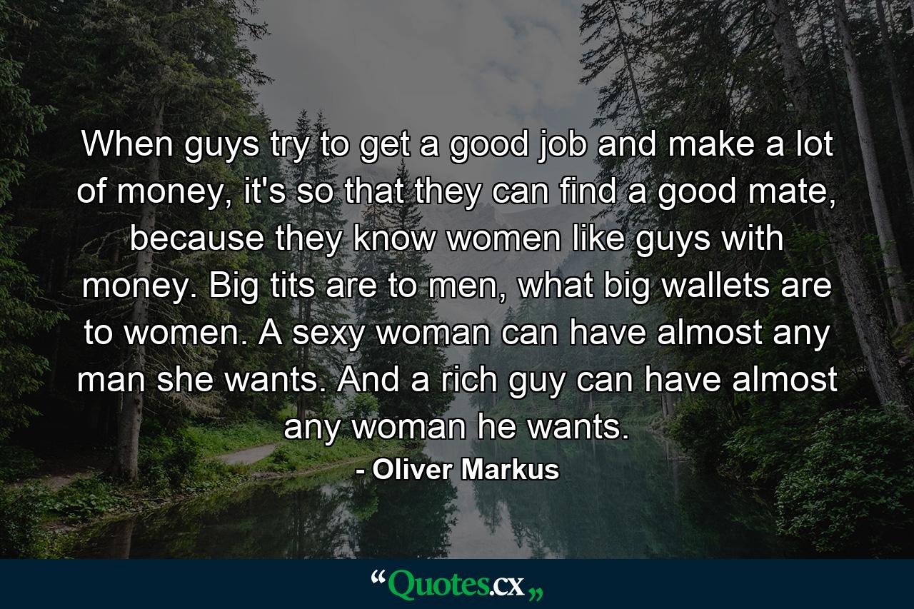 When guys try to get a good job and make a lot of money, it's so that they can find a good mate, because they know women like guys with money. Big tits are to men, what big wallets are to women. A sexy woman can have almost any man she wants. And a rich guy can have almost any woman he wants. - Quote by Oliver Markus