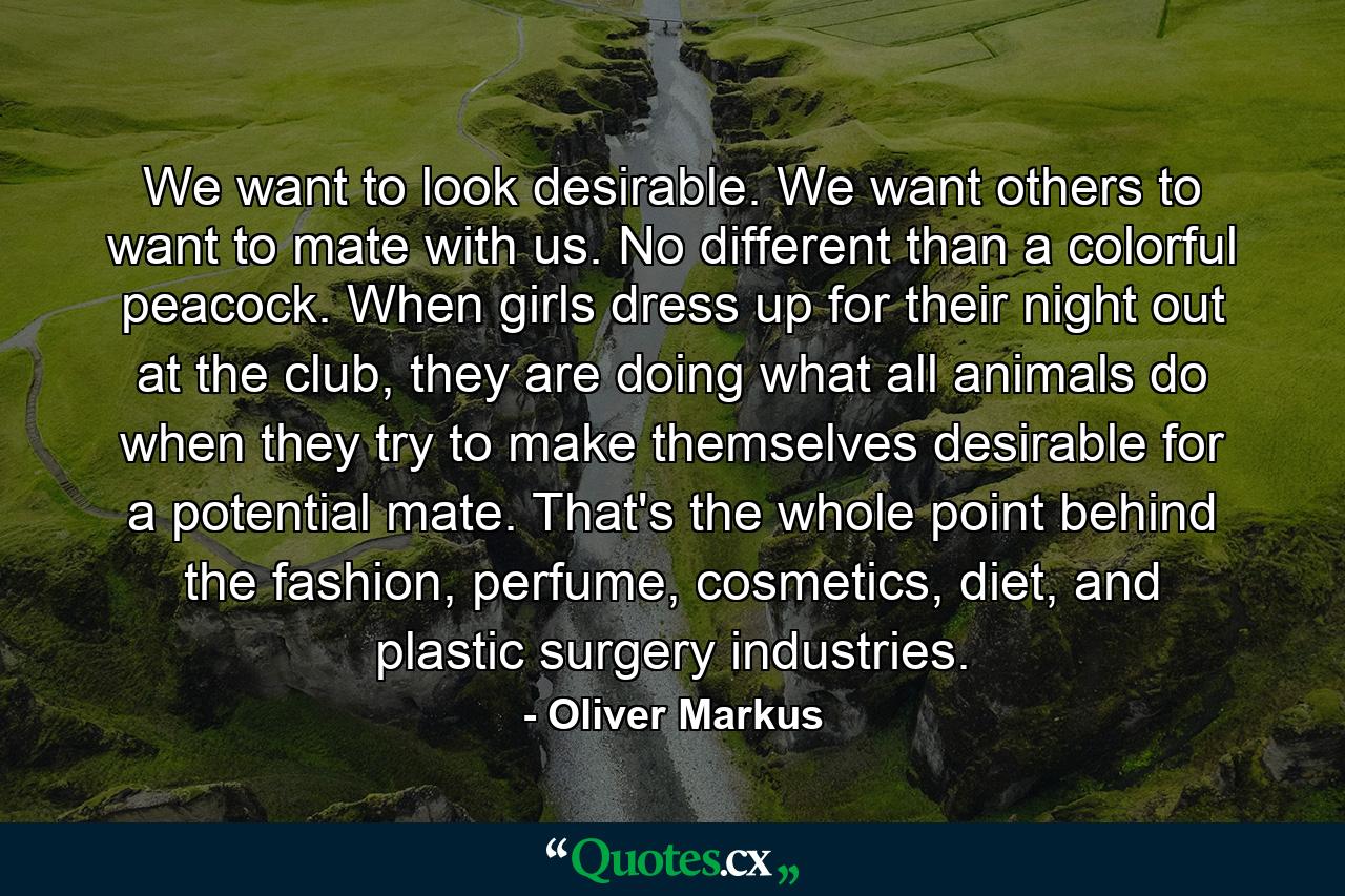 We want to look desirable. We want others to want to mate with us. No different than a colorful peacock. When girls dress up for their night out at the club, they are doing what all animals do when they try to make themselves desirable for a potential mate. That's the whole point behind the fashion, perfume, cosmetics, diet, and plastic surgery industries. - Quote by Oliver Markus