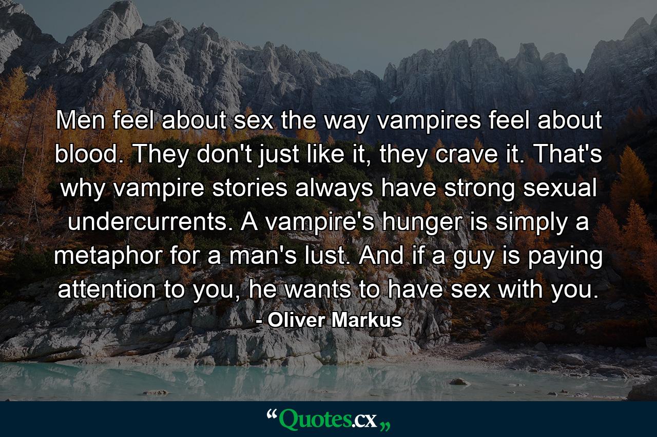 Men feel about sex the way vampires feel about blood. They don't just like it, they crave it. That's why vampire stories always have strong sexual undercurrents. A vampire's hunger is simply a metaphor for a man's lust. And if a guy is paying attention to you, he wants to have sex with you. - Quote by Oliver Markus