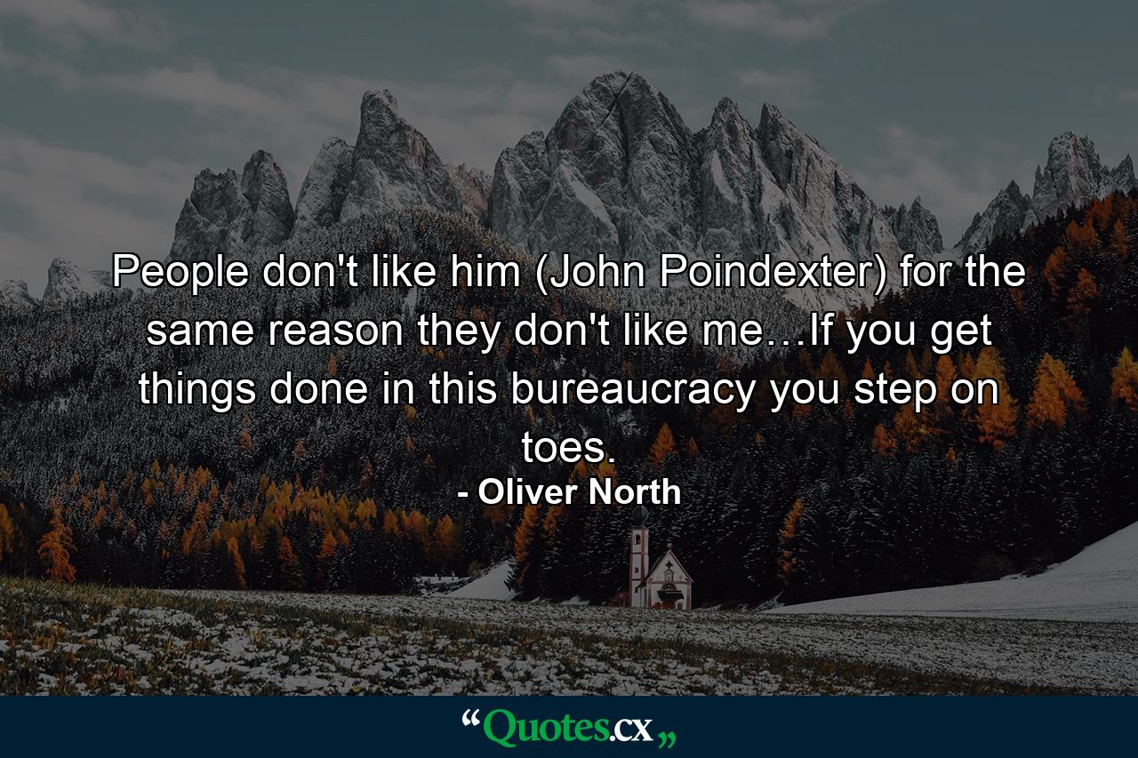 People don't like him (John Poindexter) for the same reason they don't like me…If you get things done in this bureaucracy you step on toes. - Quote by Oliver North