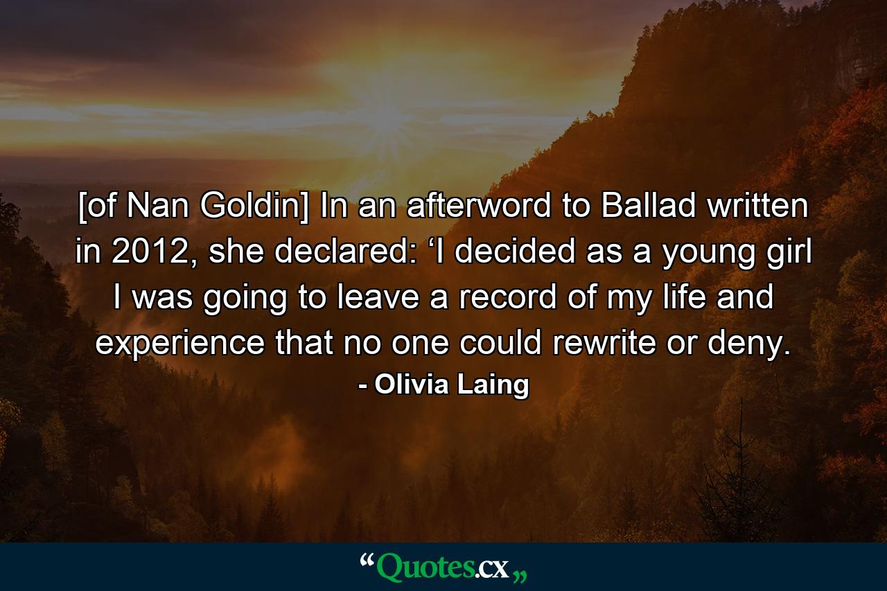 [of Nan Goldin] In an afterword to Ballad written in 2012, she declared: ‘I decided as a young girl I was going to leave a record of my life and experience that no one could rewrite or deny. - Quote by Olivia Laing