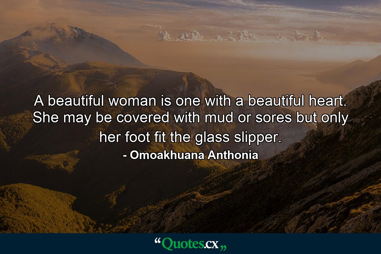 A beautiful woman is one with a beautiful heart. She may be covered with mud or sores but only her foot fit the glass slipper. - Quote by Omoakhuana Anthonia