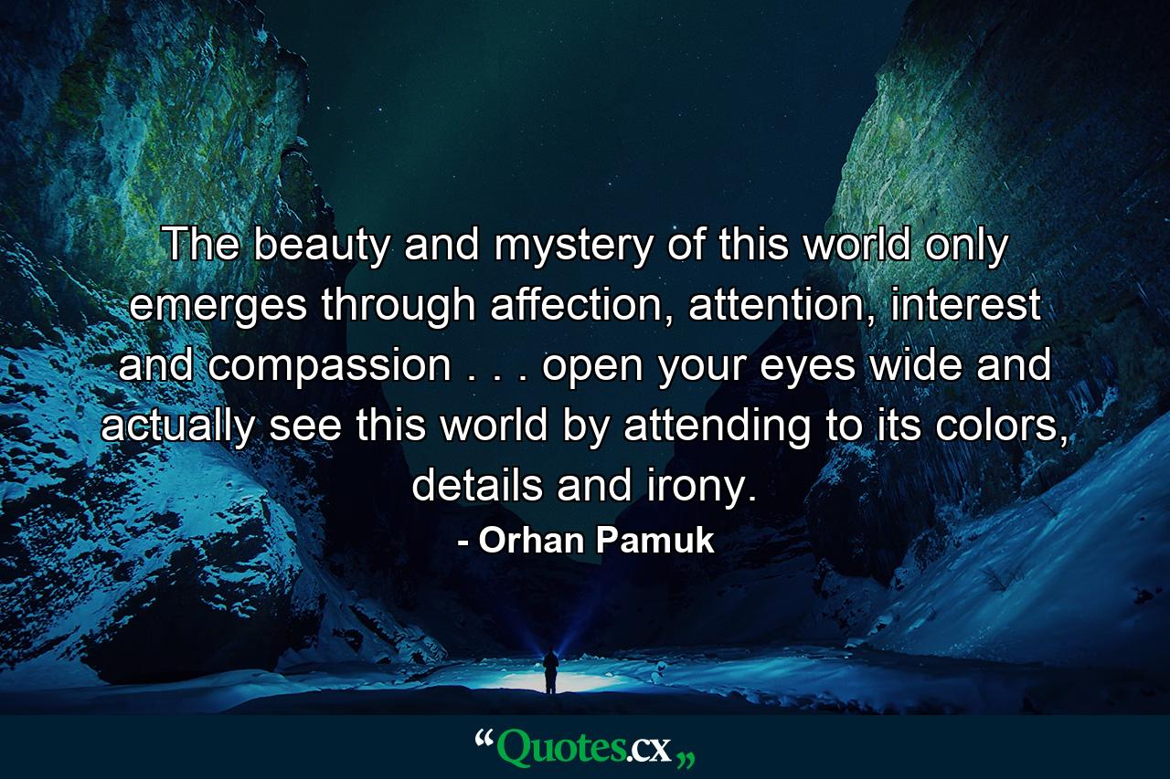 The beauty and mystery of this world only emerges through affection, attention, interest and compassion . . . open your eyes wide and actually see this world by attending to its colors, details and irony. - Quote by Orhan Pamuk