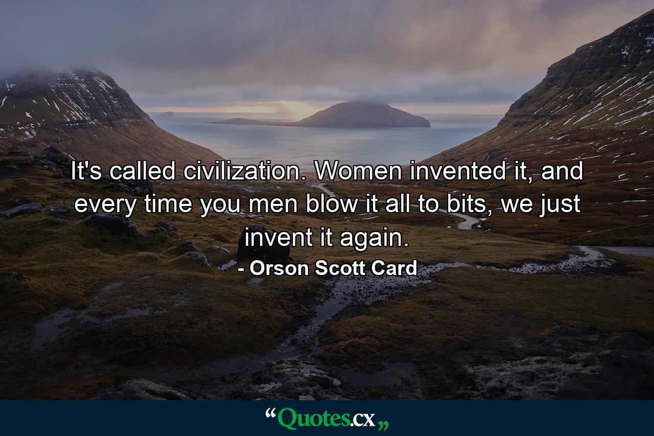 It's called civilization. Women invented it, and every time you men blow it all to bits, we just invent it again. - Quote by Orson Scott Card