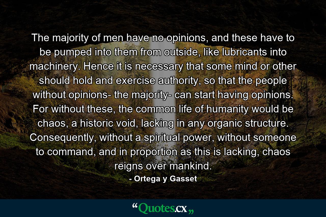 The majority of men have no opinions, and these have to be pumped into them from outside, like lubricants into machinery. Hence it is necessary that some mind or other should hold and exercise authority, so that the people without opinions- the majority- can start having opinions. For without these, the common life of humanity would be chaos, a historic void, lacking in any organic structure. Consequently, without a spiritual power, without someone to command, and in proportion as this is lacking, chaos reigns over mankind. - Quote by Ortega y Gasset