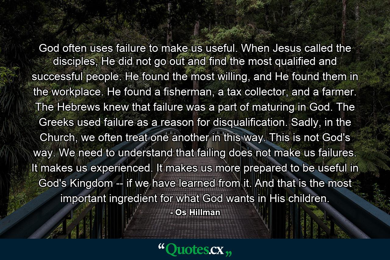 God often uses failure to make us useful. When Jesus called the disciples, He did not go out and find the most qualified and successful people. He found the most willing, and He found them in the workplace. He found a fisherman, a tax collector, and a farmer. The Hebrews knew that failure was a part of maturing in God. The Greeks used failure as a reason for disqualification. Sadly, in the Church, we often treat one another in this way. This is not God's way. We need to understand that failing does not make us failures. It makes us experienced. It makes us more prepared to be useful in God's Kingdom -- if we have learned from it. And that is the most important ingredient for what God wants in His children. - Quote by Os Hillman