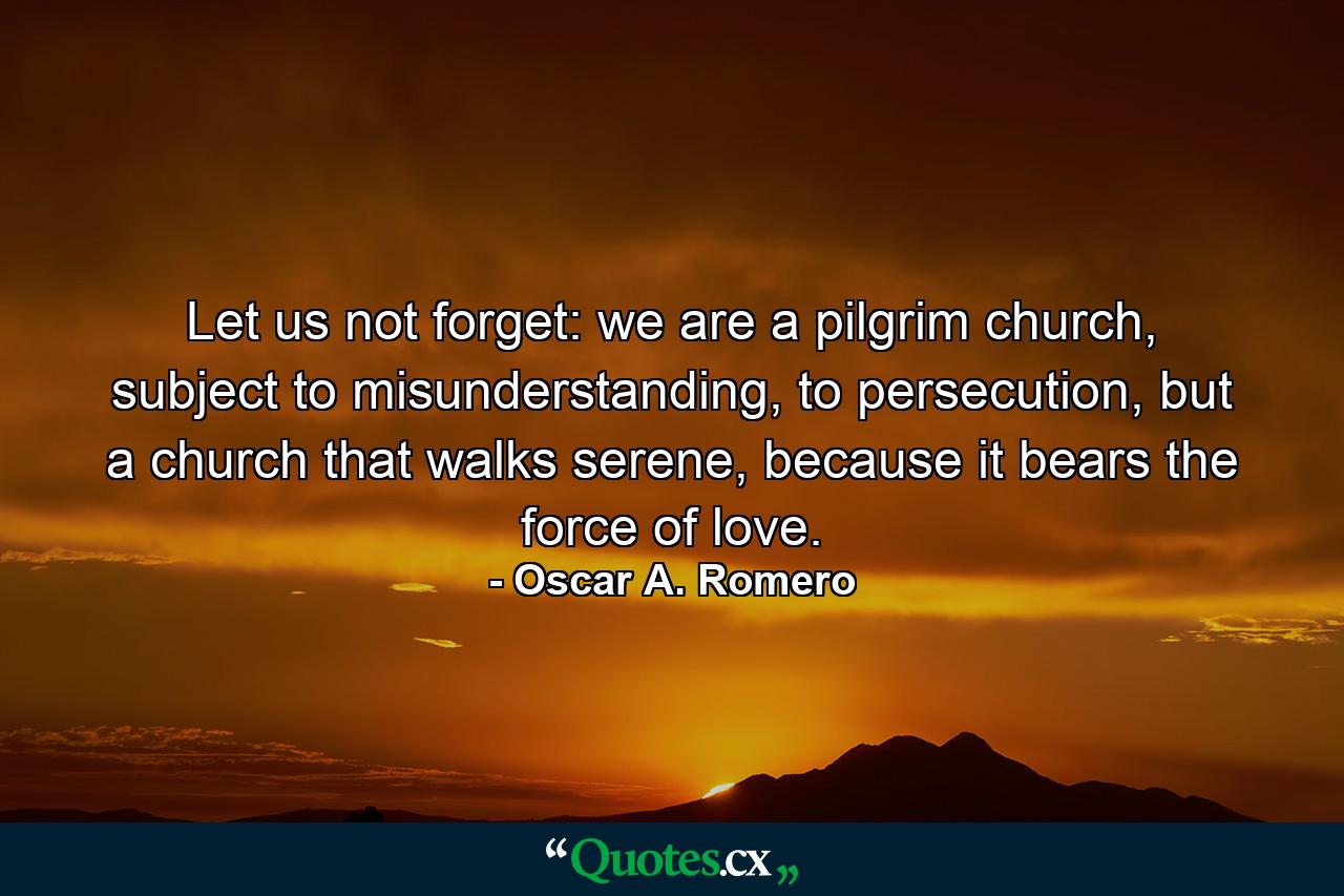 Let us not forget: we are a pilgrim church, subject to misunderstanding, to persecution, but a church that walks serene, because it bears the force of love. - Quote by Oscar A. Romero