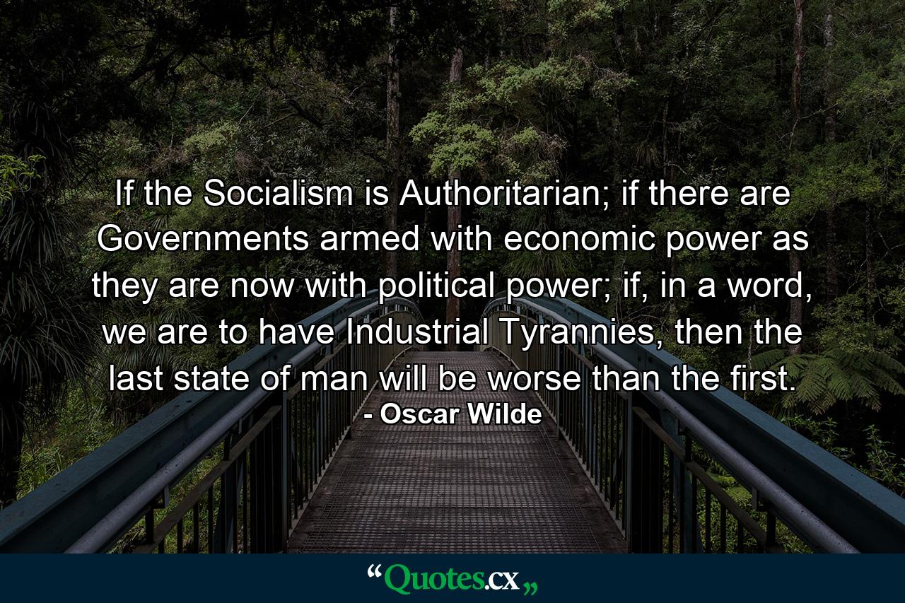 If the Socialism is Authoritarian; if there are Governments armed with economic power as they are now with political power; if, in a word, we are to have Industrial Tyrannies, then the last state of man will be worse than the first. - Quote by Oscar Wilde