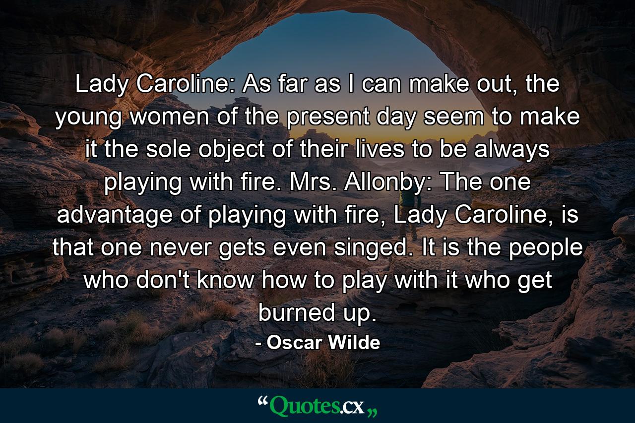 Lady Caroline: As far as I can make out, the young women of the present day seem to make it the sole object of their lives to be always playing with fire. Mrs. Allonby: The one advantage of playing with fire, Lady Caroline, is that one never gets even singed. It is the people who don't know how to play with it who get burned up. - Quote by Oscar Wilde