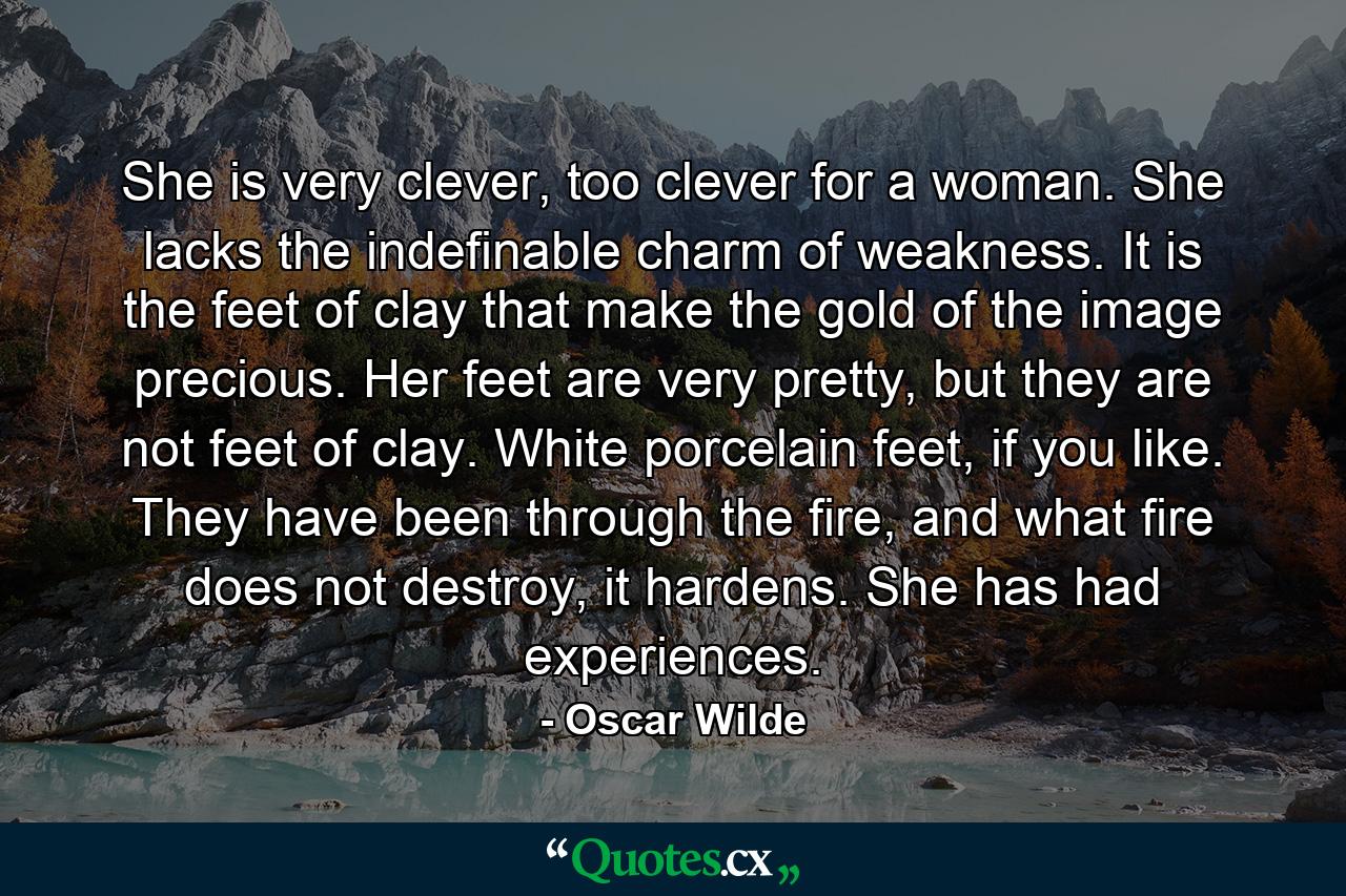 She is very clever, too clever for a woman. She lacks the indefinable charm of weakness. It is the feet of clay that make the gold of the image precious. Her feet are very pretty, but they are not feet of clay. White porcelain feet, if you like. They have been through the fire, and what fire does not destroy, it hardens. She has had experiences. - Quote by Oscar Wilde