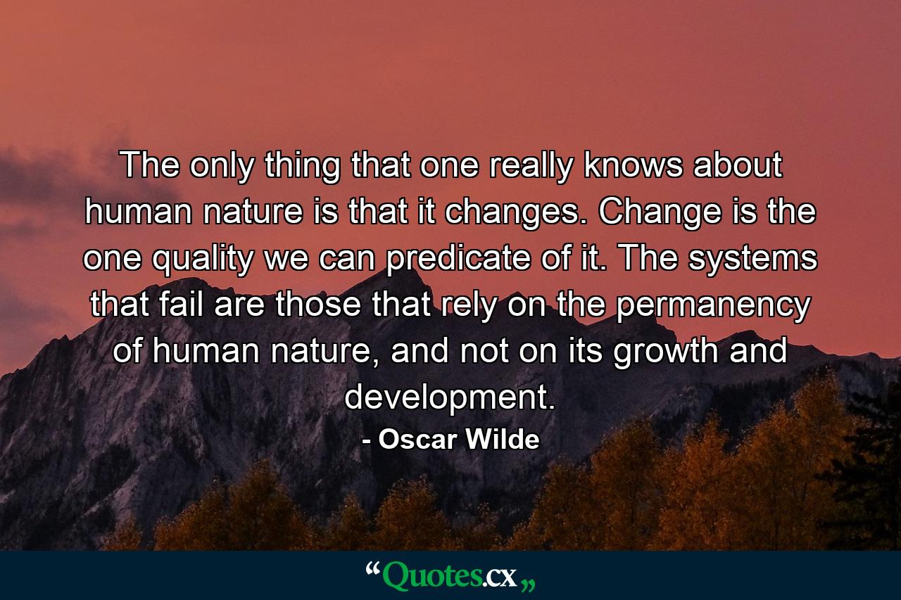 The only thing that one really knows about human nature is that it changes. Change is the one quality we can predicate of it. The systems that fail are those that rely on the permanency of human nature, and not on its growth and development. - Quote by Oscar Wilde