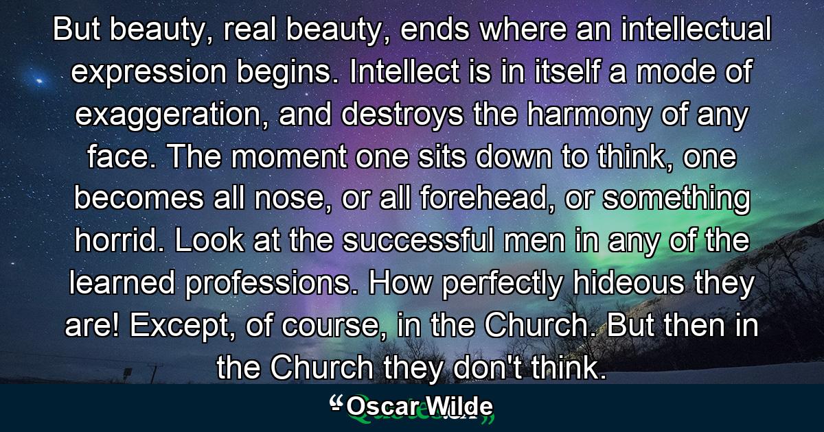 But beauty, real beauty, ends where an intellectual expression begins. Intellect is in itself a mode of exaggeration, and destroys the harmony of any face. The moment one sits down to think, one becomes all nose, or all forehead, or something horrid. Look at the successful men in any of the learned professions. How perfectly hideous they are! Except, of course, in the Church. But then in the Church they don't think. - Quote by Oscar Wilde