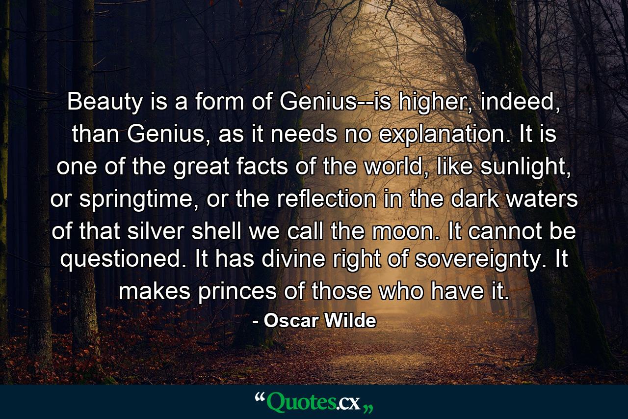 Beauty is a form of Genius--is higher, indeed, than Genius, as it needs no explanation. It is one of the great facts of the world, like sunlight, or springtime, or the reflection in the dark waters of that silver shell we call the moon. It cannot be questioned. It has divine right of sovereignty. It makes princes of those who have it. - Quote by Oscar Wilde