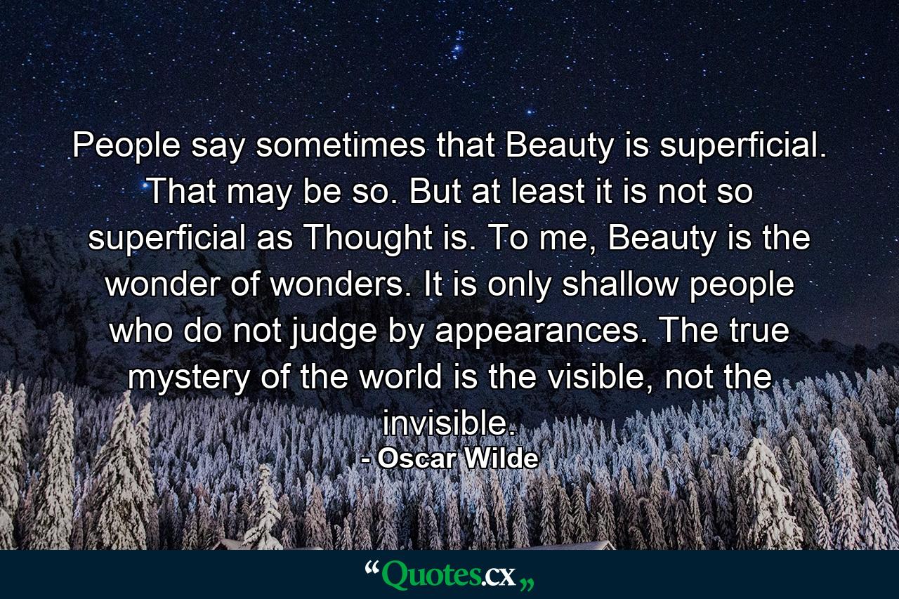 People say sometimes that Beauty is superficial. That may be so. But at least it is not so superficial as Thought is. To me, Beauty is the wonder of wonders. It is only shallow people who do not judge by appearances. The true mystery of the world is the visible, not the invisible. - Quote by Oscar Wilde