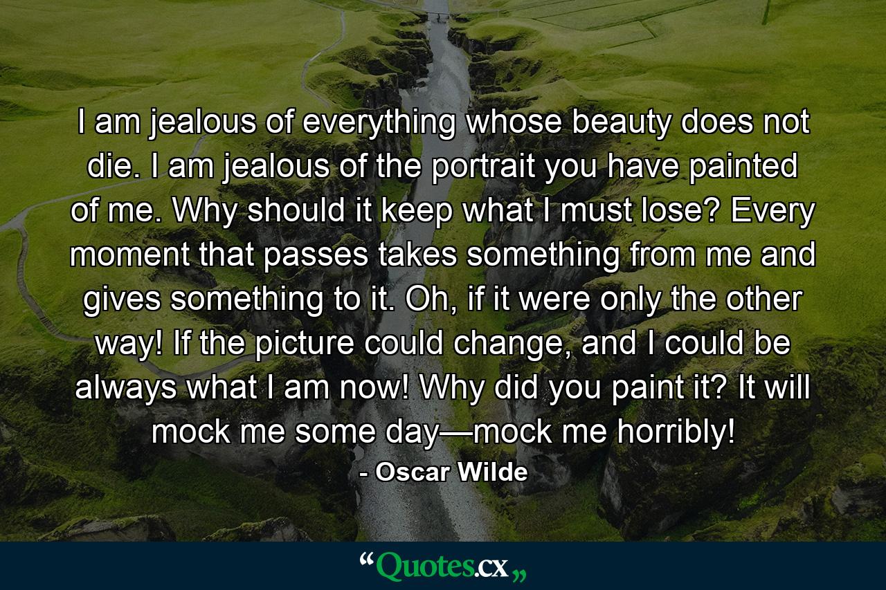 I am jealous of everything whose beauty does not die. I am jealous of the portrait you have painted of me. Why should it keep what I must lose? Every moment that passes takes something from me and gives something to it. Oh, if it were only the other way! If the picture could change, and I could be always what I am now! Why did you paint it? It will mock me some day—mock me horribly! - Quote by Oscar Wilde