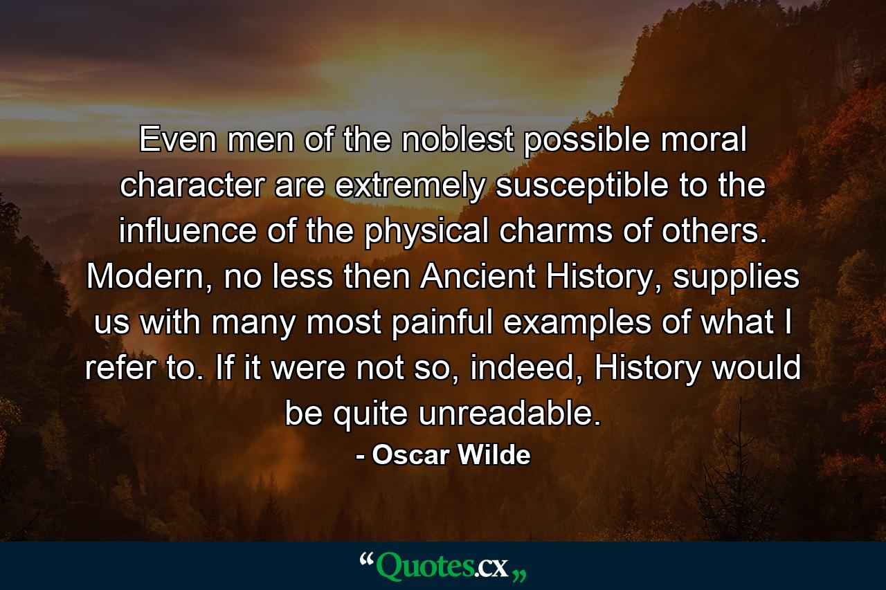 Even men of the noblest possible moral character are extremely susceptible to the influence of the physical charms of others. Modern, no less then Ancient History, supplies us with many most painful examples of what I refer to. If it were not so, indeed, History would be quite unreadable. - Quote by Oscar Wilde