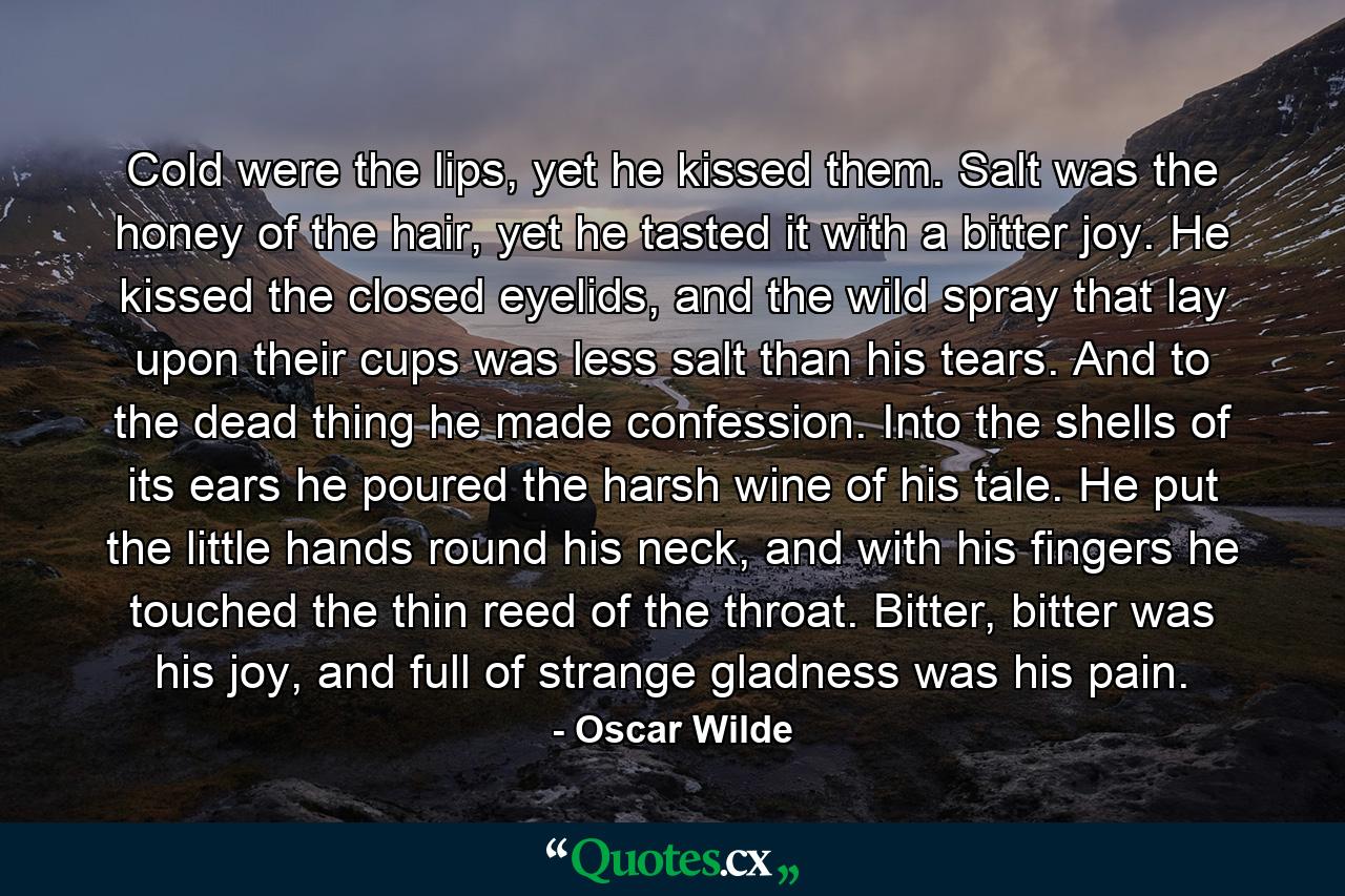 Cold were the lips, yet he kissed them. Salt was the honey of the hair, yet he tasted it with a bitter joy. He kissed the closed eyelids, and the wild spray that lay upon their cups was less salt than his tears. And to the dead thing he made confession. Into the shells of its ears he poured the harsh wine of his tale. He put the little hands round his neck, and with his fingers he touched the thin reed of the throat. Bitter, bitter was his joy, and full of strange gladness was his pain. - Quote by Oscar Wilde