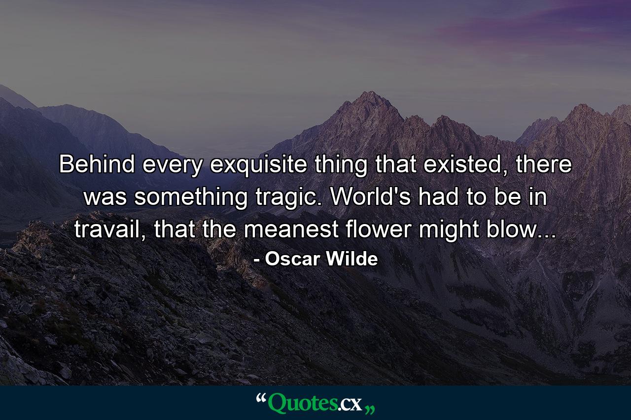 Behind every exquisite thing that existed, there was something tragic. World's had to be in travail, that the meanest flower might blow... - Quote by Oscar Wilde