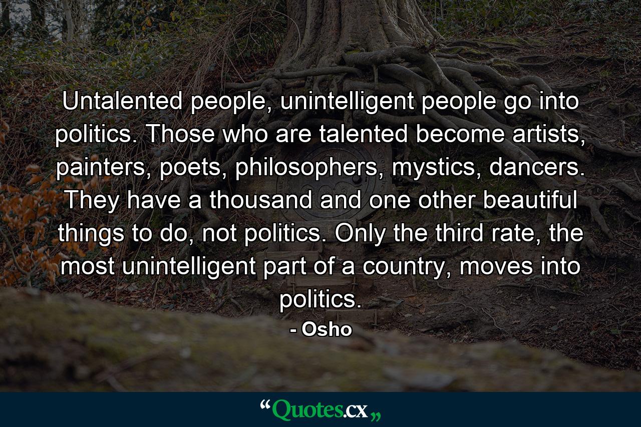 Untalented people, unintelligent people go into politics. Those who are talented become artists, painters, poets, philosophers, mystics, dancers. They have a thousand and one other beautiful things to do, not politics. Only the third rate, the most unintelligent part of a country, moves into politics. - Quote by Osho