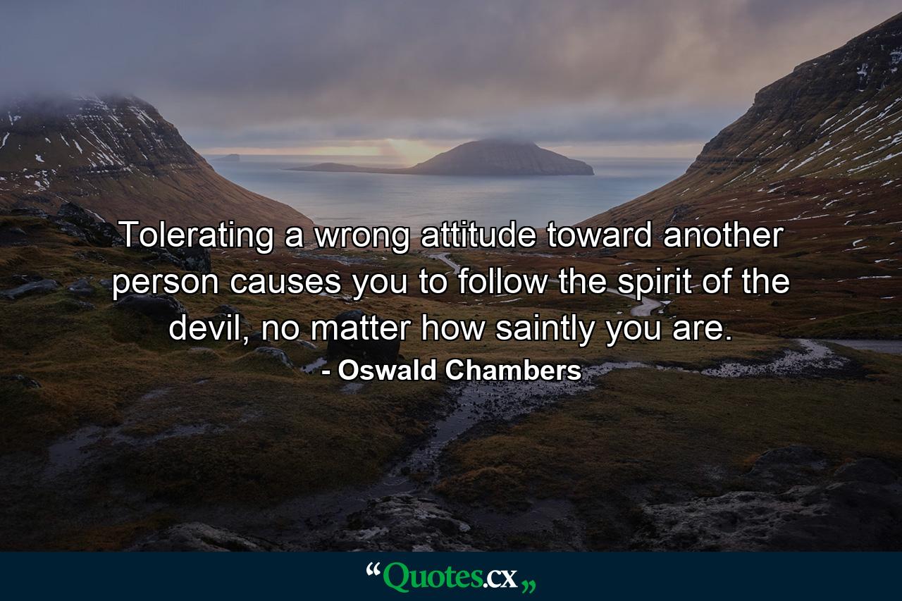 Tolerating a wrong attitude toward another person causes you to follow the spirit of the devil, no matter how saintly you are. - Quote by Oswald Chambers