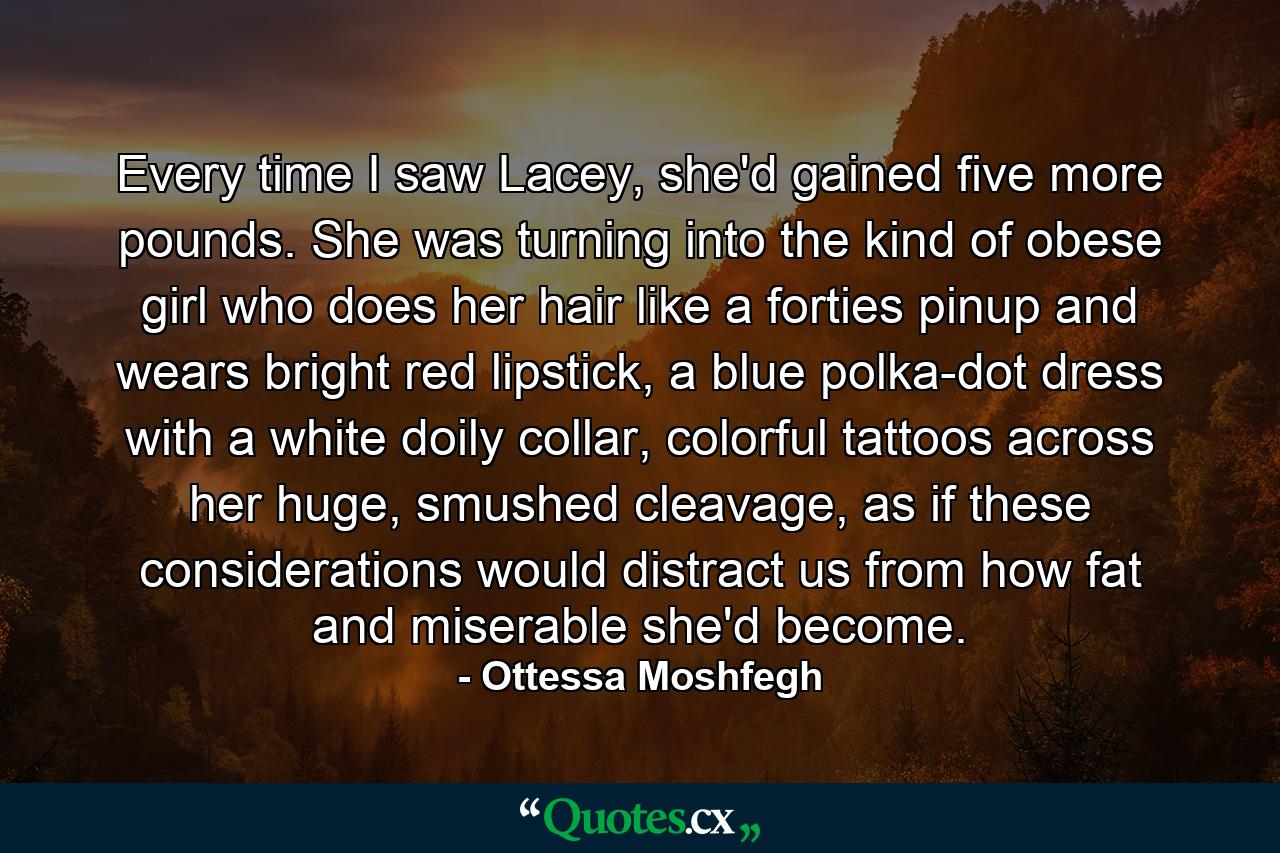 Every time I saw Lacey, she'd gained five more pounds. She was turning into the kind of obese girl who does her hair like a forties pinup and wears bright red lipstick, a blue polka-dot dress with a white doily collar, colorful tattoos across her huge, smushed cleavage, as if these considerations would distract us from how fat and miserable she'd become. - Quote by Ottessa Moshfegh