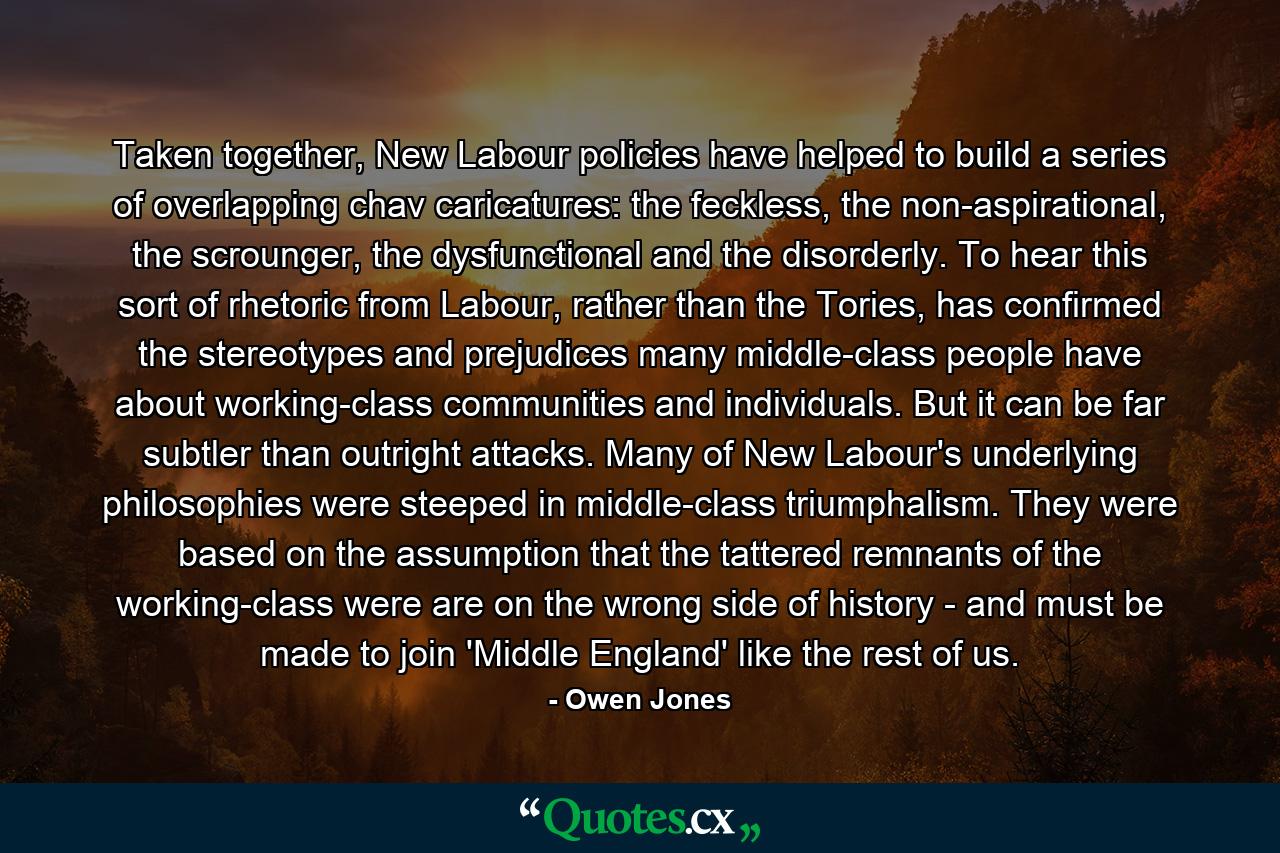 Taken together, New Labour policies have helped to build a series of overlapping chav caricatures: the feckless, the non-aspirational, the scrounger, the dysfunctional and the disorderly. To hear this sort of rhetoric from Labour, rather than the Tories, has confirmed the stereotypes and prejudices many middle-class people have about working-class communities and individuals. But it can be far subtler than outright attacks. Many of New Labour's underlying philosophies were steeped in middle-class triumphalism. They were based on the assumption that the tattered remnants of the working-class were are on the wrong side of history - and must be made to join 'Middle England' like the rest of us. - Quote by Owen Jones