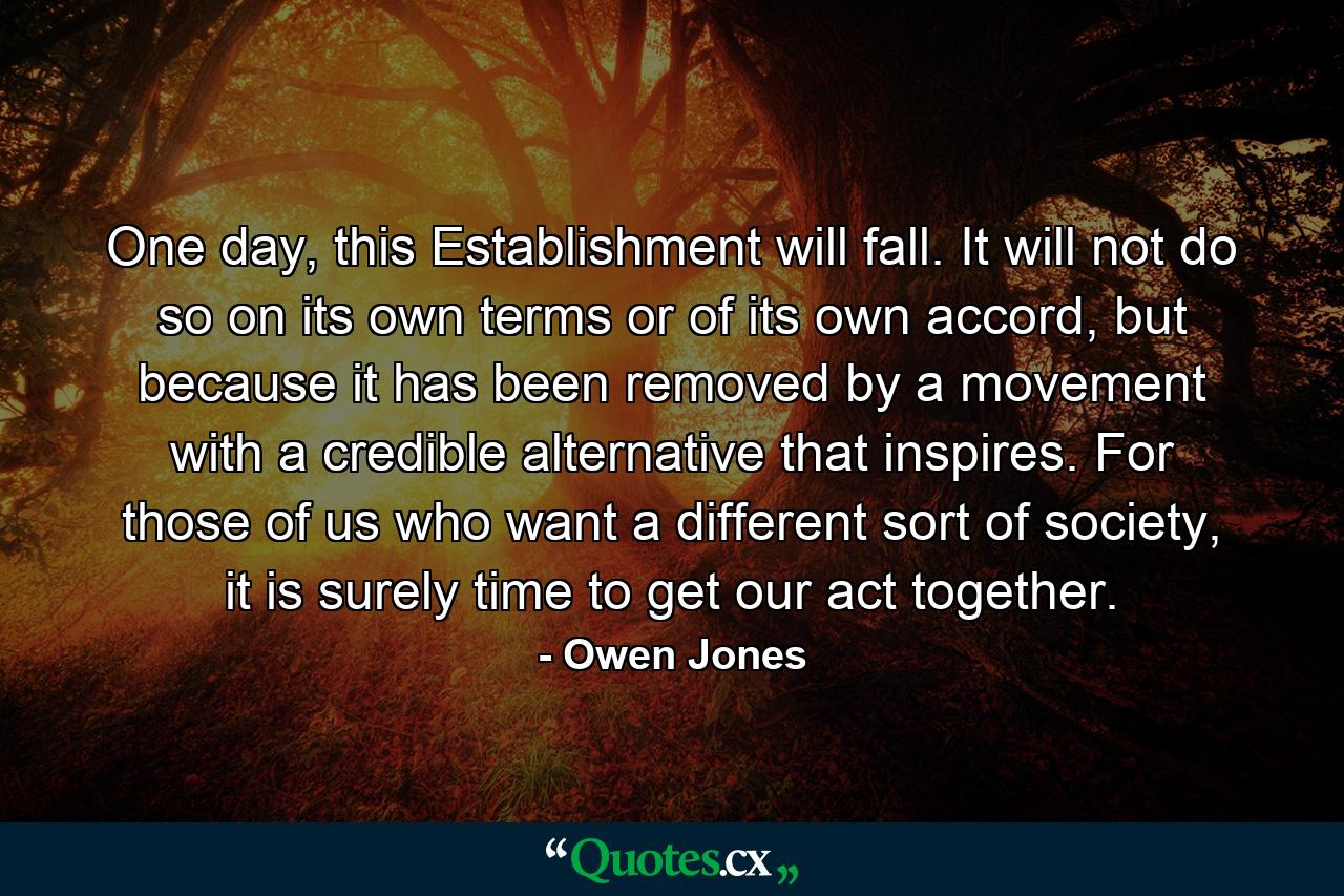 One day, this Establishment will fall. It will not do so on its own terms or of its own accord, but because it has been removed by a movement with a credible alternative that inspires. For those of us who want a different sort of society, it is surely time to get our act together. - Quote by Owen Jones