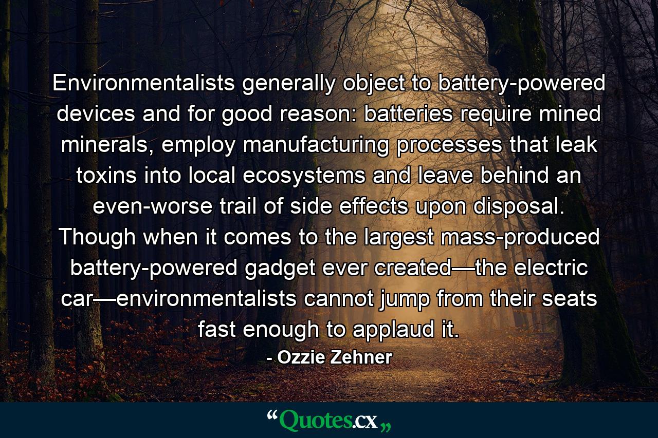 Environmentalists generally object to battery-powered devices and for good reason: batteries require mined minerals, employ manufacturing processes that leak toxins into local ecosystems and leave behind an even-worse trail of side effects upon disposal. Though when it comes to the largest mass-produced battery-powered gadget ever created—the electric car—environmentalists cannot jump from their seats fast enough to applaud it. - Quote by Ozzie Zehner