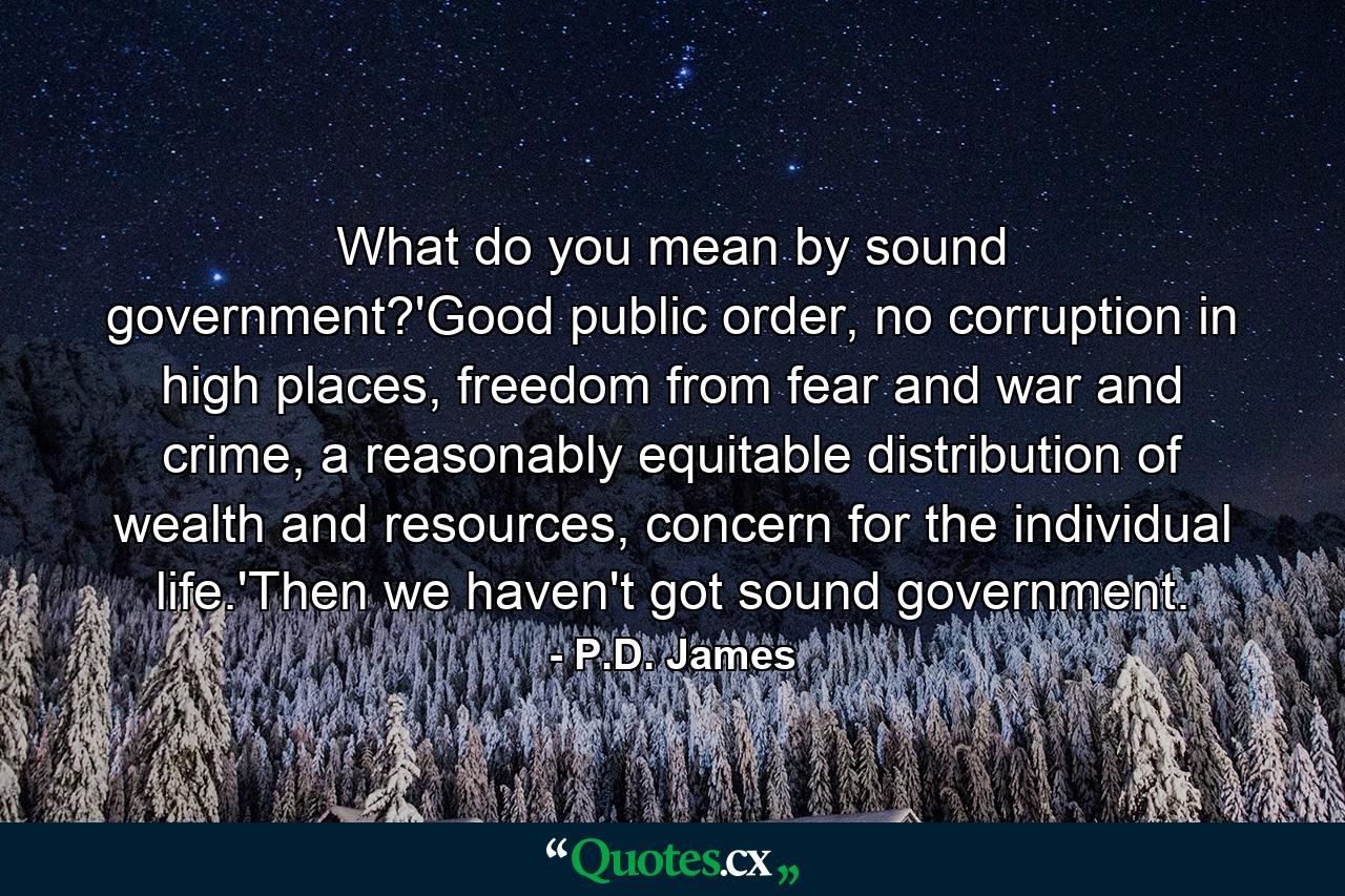 What do you mean by sound government?'Good public order, no corruption in high places, freedom from fear and war and crime, a reasonably equitable distribution of wealth and resources, concern for the individual life.'Then we haven't got sound government. - Quote by P.D. James