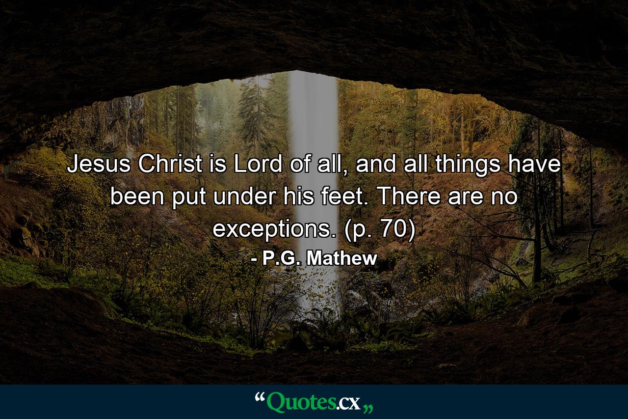 Jesus Christ is Lord of all, and all things have been put under his feet. There are no exceptions. (p. 70) - Quote by P.G. Mathew