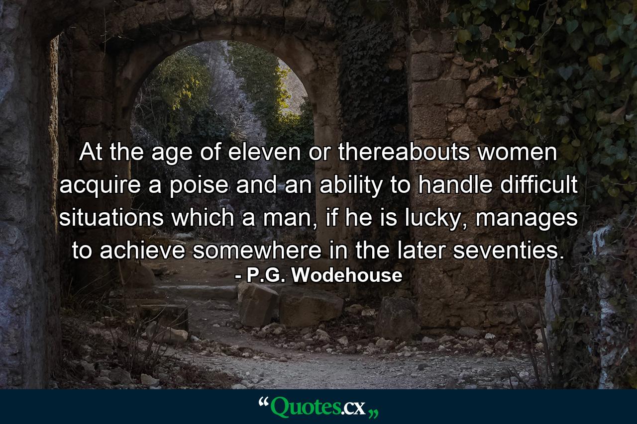 At the age of eleven or thereabouts women acquire a poise and an ability to handle difficult situations which a man, if he is lucky, manages to achieve somewhere in the later seventies. - Quote by P.G. Wodehouse