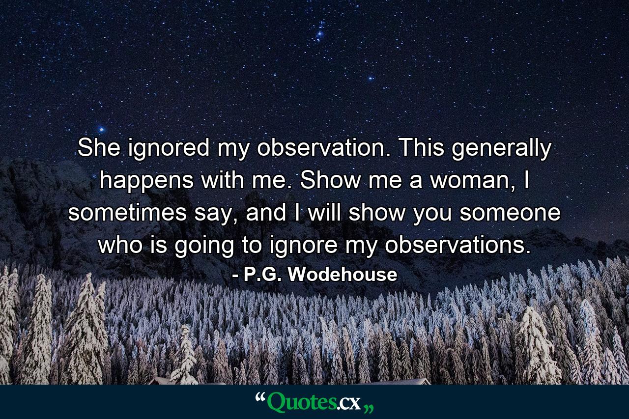 She ignored my observation. This generally happens with me. Show me a woman, I sometimes say, and I will show you someone who is going to ignore my observations. - Quote by P.G. Wodehouse