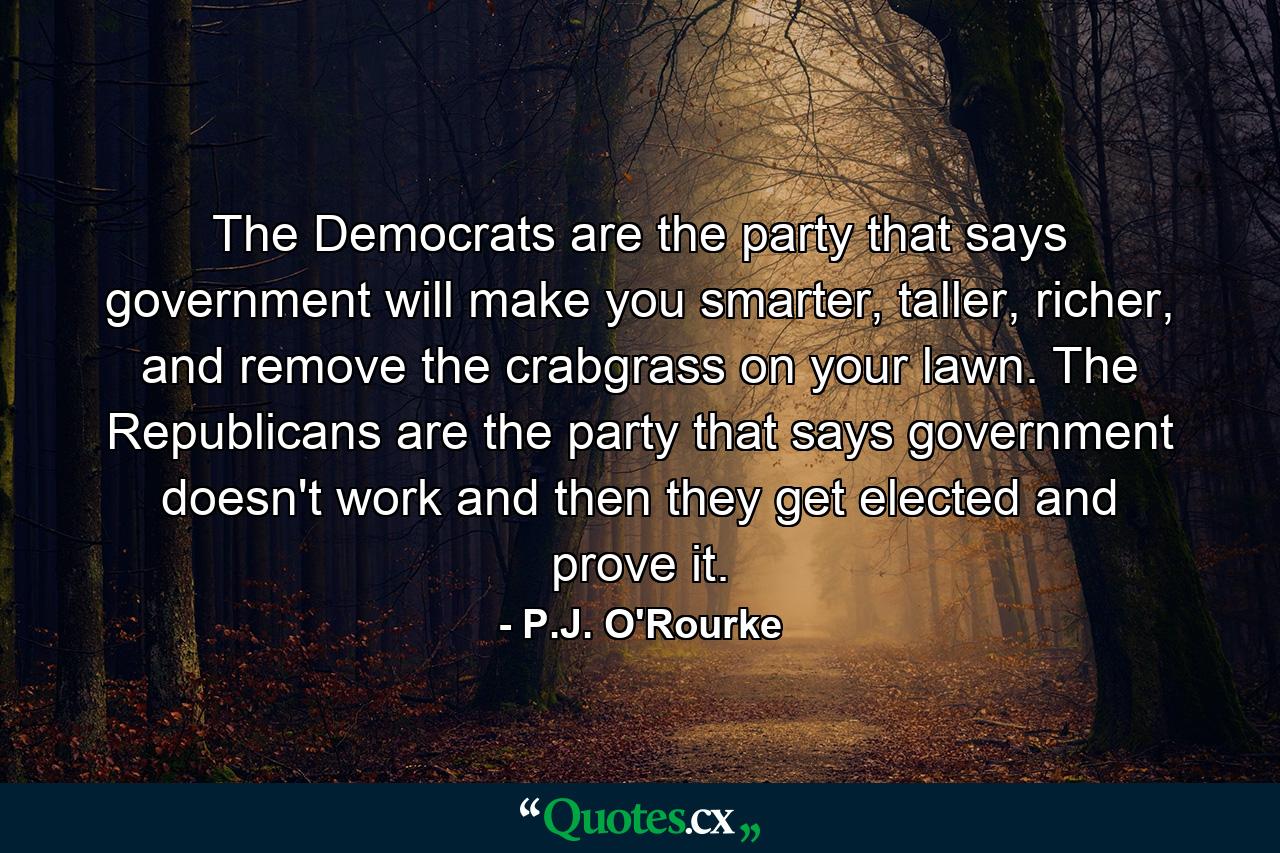 The Democrats are the party that says government will make you smarter, taller, richer, and remove the crabgrass on your lawn. The Republicans are the party that says government doesn't work and then they get elected and prove it. - Quote by P.J. O'Rourke