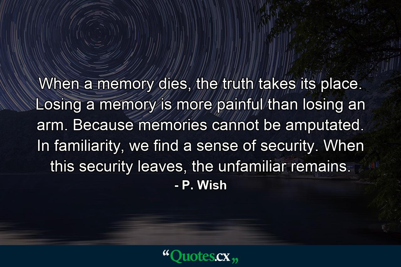 When a memory dies, the truth takes its place. Losing a memory is more painful than losing an arm. Because memories cannot be amputated. In familiarity, we find a sense of security. When this security leaves, the unfamiliar remains. - Quote by P. Wish