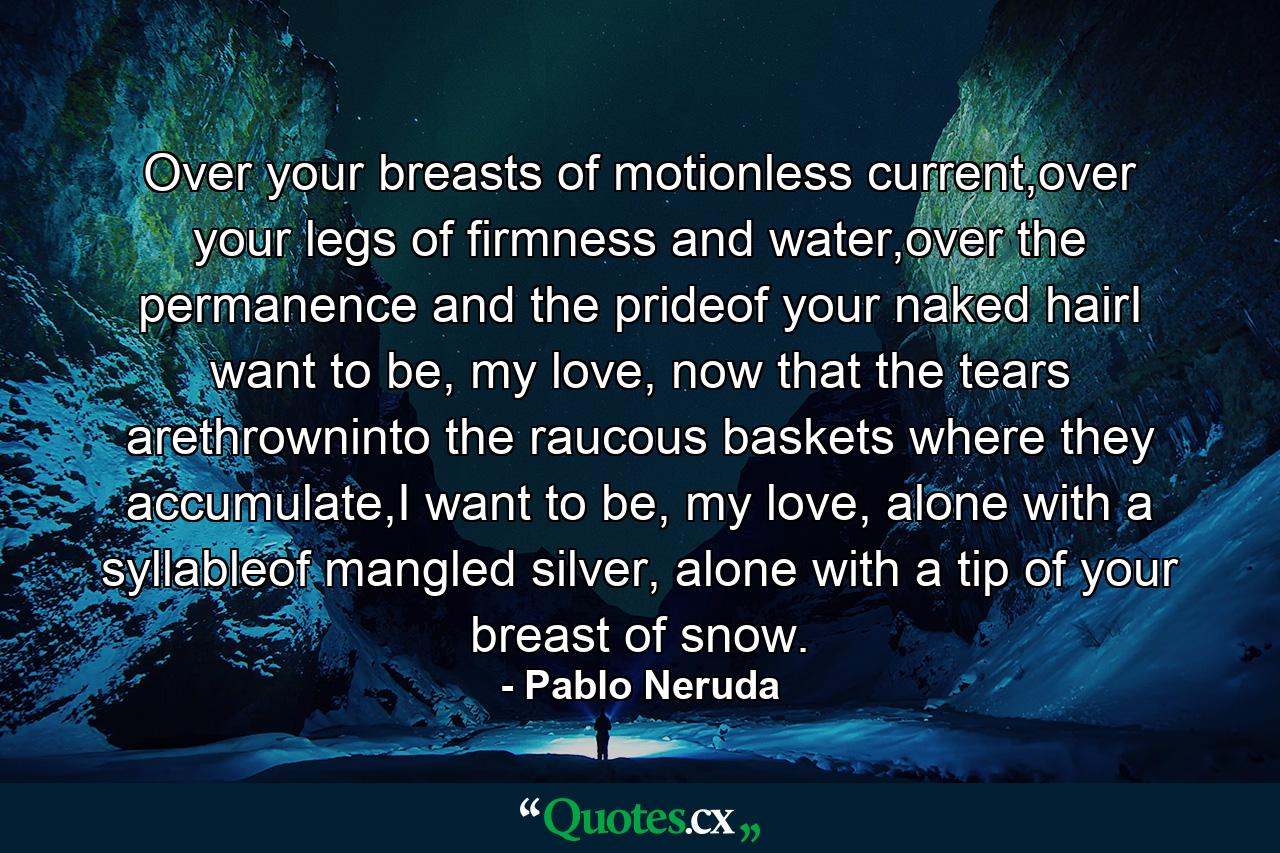 Over your breasts of motionless current,over your legs of firmness and water,over the permanence and the prideof your naked hairI want to be, my love, now that the tears arethrowninto the raucous baskets where they accumulate,I want to be, my love, alone with a syllableof mangled silver, alone with a tip of your breast of snow. - Quote by Pablo Neruda