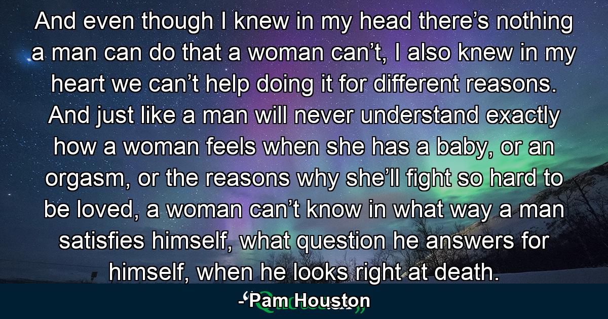 And even though I knew in my head there’s nothing a man can do that a woman can’t, I also knew in my heart we can’t help doing it for different reasons. And just like a man will never understand exactly how a woman feels when she has a baby, or an orgasm, or the reasons why she’ll fight so hard to be loved, a woman can’t know in what way a man satisfies himself, what question he answers for himself, when he looks right at death. - Quote by Pam Houston