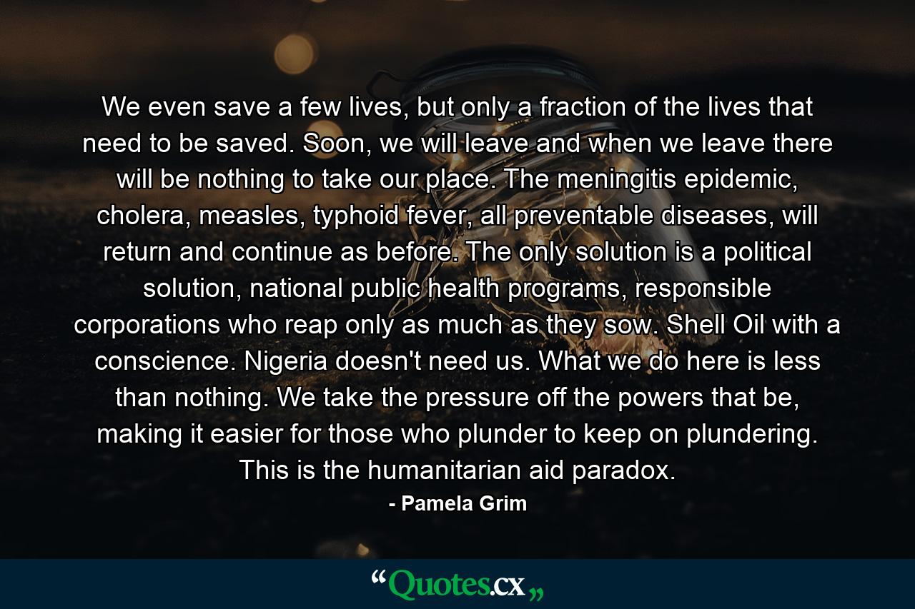 We even save a few lives, but only a fraction of the lives that need to be saved. Soon, we will leave and when we leave there will be nothing to take our place. The meningitis epidemic, cholera, measles, typhoid fever, all preventable diseases, will return and continue as before. The only solution is a political solution, national public health programs, responsible corporations who reap only as much as they sow. Shell Oil with a conscience. Nigeria doesn't need us. What we do here is less than nothing. We take the pressure off the powers that be, making it easier for those who plunder to keep on plundering. This is the humanitarian aid paradox. - Quote by Pamela Grim