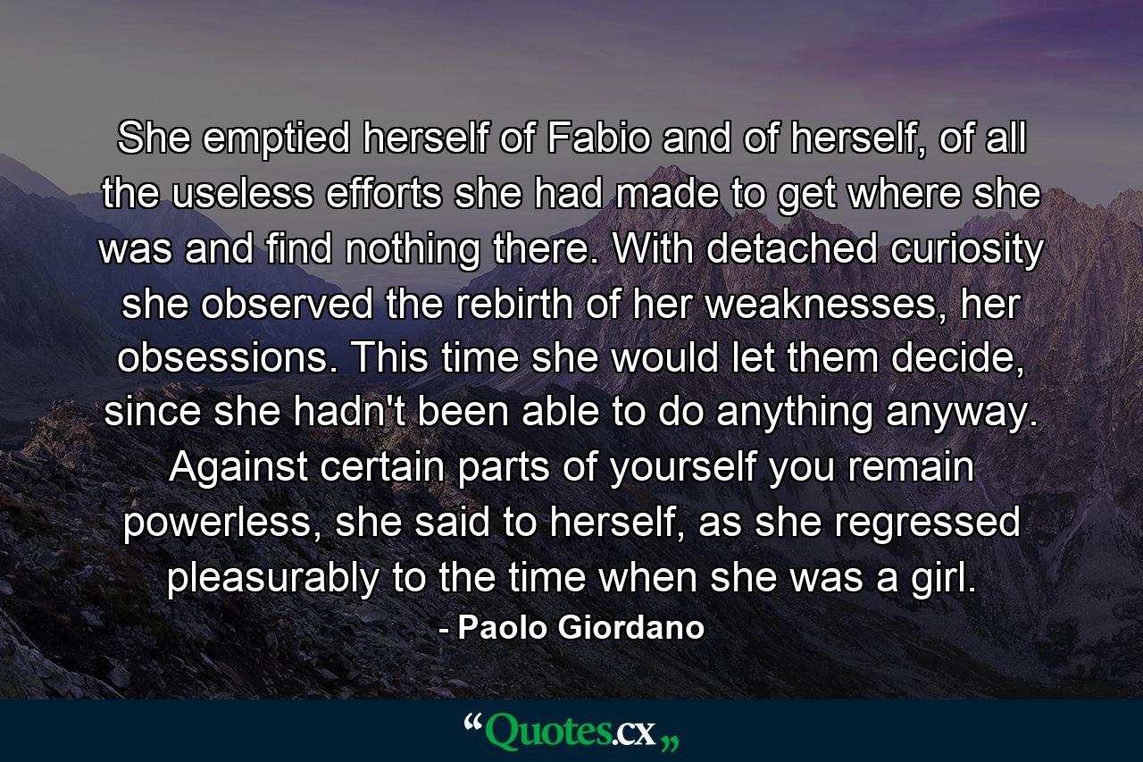 She emptied herself of Fabio and of herself, of all the useless efforts she had made to get where she was and find nothing there. With detached curiosity she observed the rebirth of her weaknesses, her obsessions. This time she would let them decide, since she hadn't been able to do anything anyway. Against certain parts of yourself you remain powerless, she said to herself, as she regressed pleasurably to the time when she was a girl. - Quote by Paolo Giordano