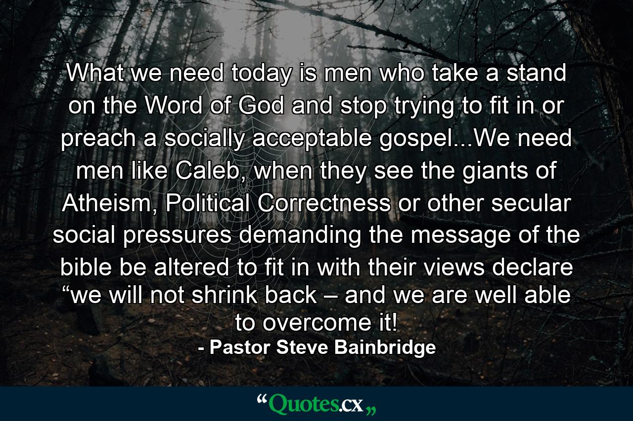 What we need today is men who take a stand on the Word of God and stop trying to fit in or preach a socially acceptable gospel...We need men like Caleb, when they see the giants of Atheism, Political Correctness or other secular social pressures demanding the message of the bible be altered to fit in with their views declare “we will not shrink back – and we are well able to overcome it! - Quote by Pastor Steve Bainbridge