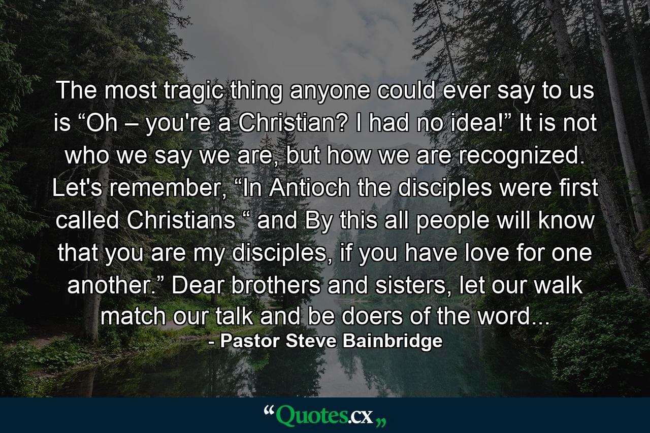 The most tragic thing anyone could ever say to us is “Oh – you're a Christian? I had no idea!” It is not who we say we are, but how we are recognized. Let's remember, “In Antioch the disciples were first called Christians “ and By this all people will know that you are my disciples, if you have love for one another.” Dear brothers and sisters, let our walk match our talk and be doers of the word... - Quote by Pastor Steve Bainbridge