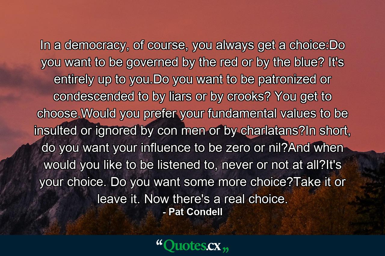 In a democracy, of course, you always get a choice:Do you want to be governed by the red or by the blue? It's entirely up to you.Do you want to be patronized or condescended to by liars or by crooks? You get to choose.Would you prefer your fundamental values to be insulted or ignored by con men or by charlatans?In short, do you want your influence to be zero or nil?And when would you like to be listened to, never or not at all?It's your choice. Do you want some more choice?Take it or leave it. Now there's a real choice. - Quote by Pat Condell