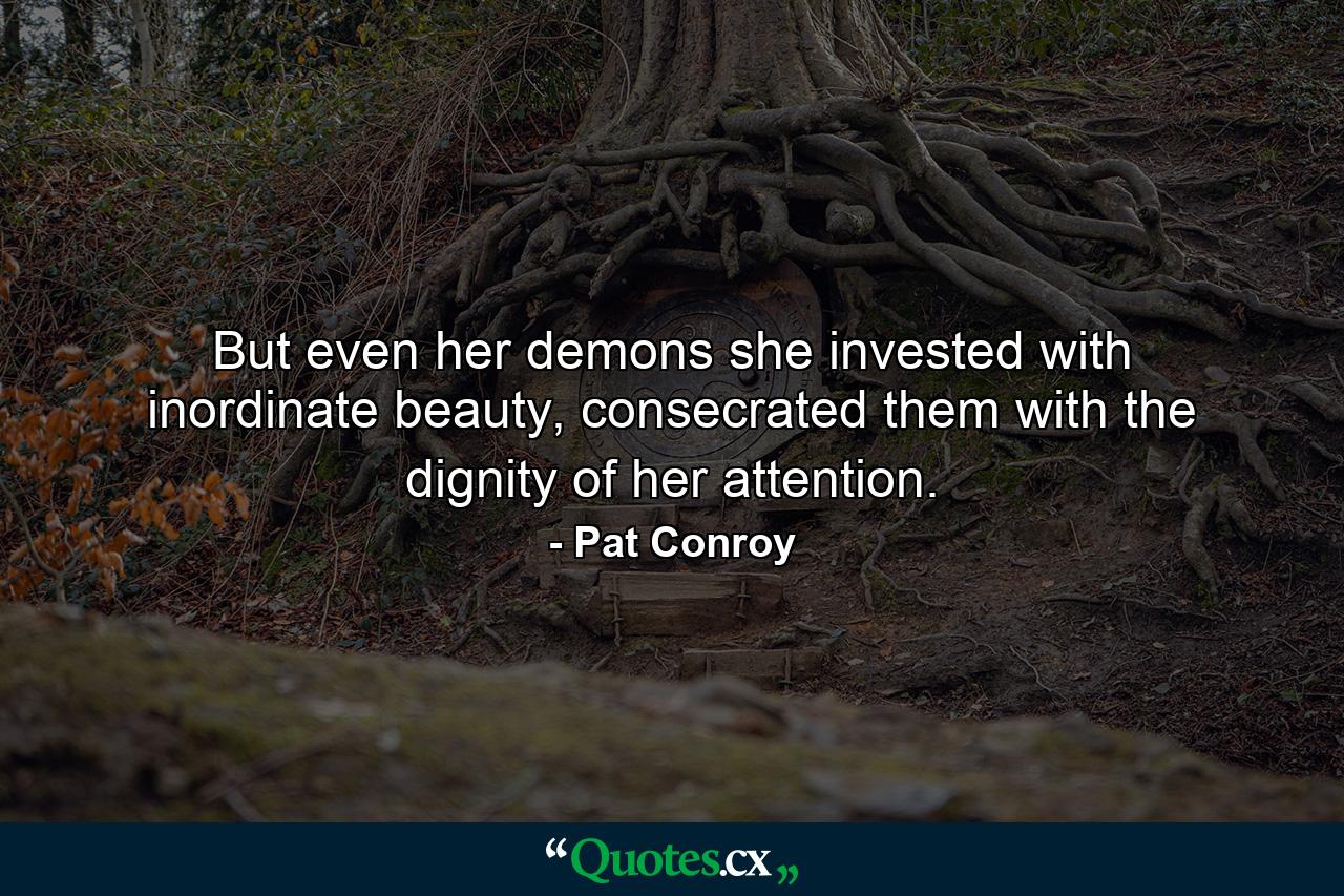 But even her demons she invested with inordinate beauty, consecrated them with the dignity of her attention. - Quote by Pat Conroy