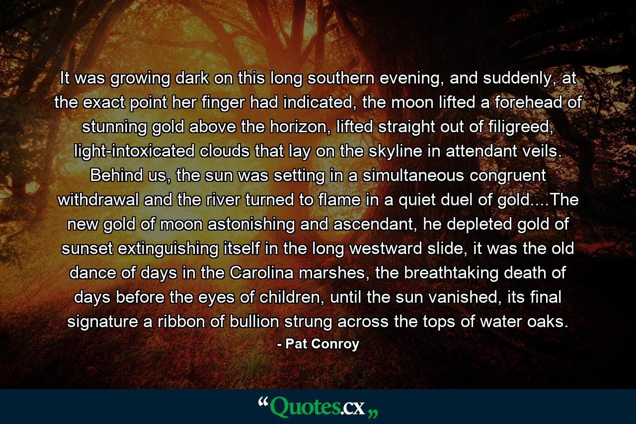 It was growing dark on this long southern evening, and suddenly, at the exact point her finger had indicated, the moon lifted a forehead of stunning gold above the horizon, lifted straight out of filigreed, light-intoxicated clouds that lay on the skyline in attendant veils. Behind us, the sun was setting in a simultaneous congruent withdrawal and the river turned to flame in a quiet duel of gold....The new gold of moon astonishing and ascendant, he depleted gold of sunset extinguishing itself in the long westward slide, it was the old dance of days in the Carolina marshes, the breathtaking death of days before the eyes of children, until the sun vanished, its final signature a ribbon of bullion strung across the tops of water oaks. - Quote by Pat Conroy