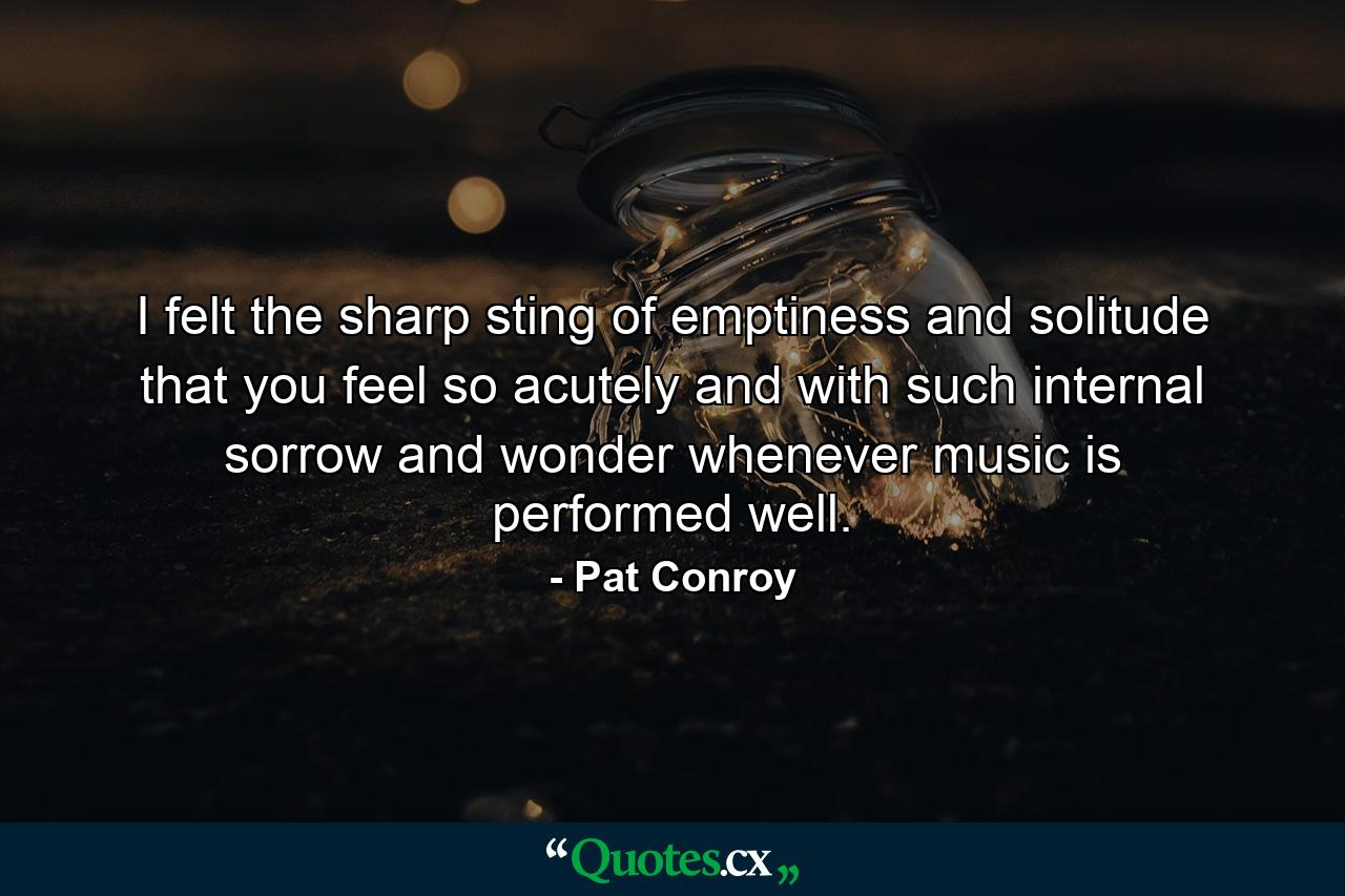 I felt the sharp sting of emptiness and solitude that you feel so acutely and with such internal sorrow and wonder whenever music is performed well. - Quote by Pat Conroy