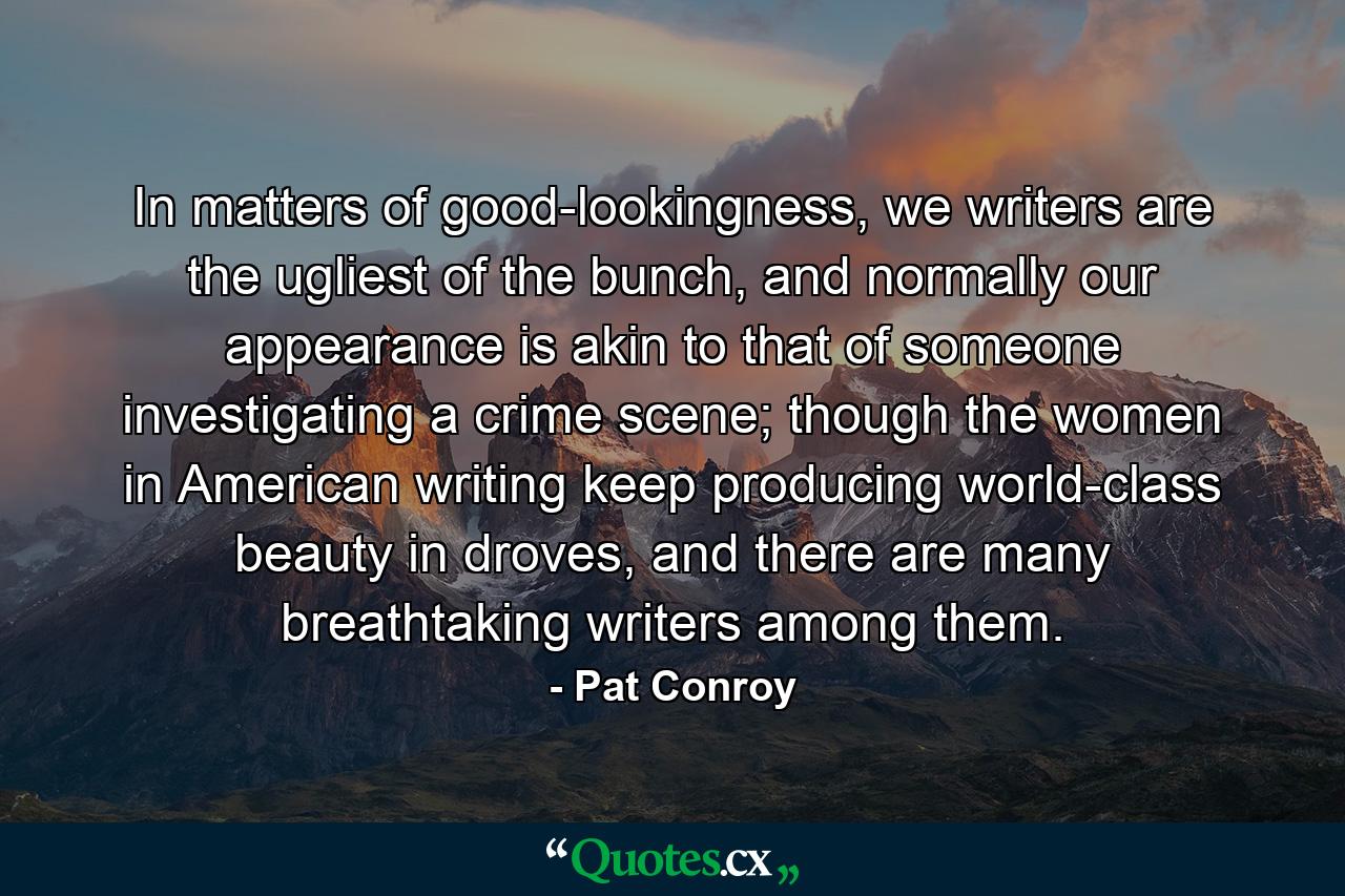 In matters of good-lookingness, we writers are the ugliest of the bunch, and normally our appearance is akin to that of someone investigating a crime scene; though the women in American writing keep producing world-class beauty in droves, and there are many breathtaking writers among them. - Quote by Pat Conroy