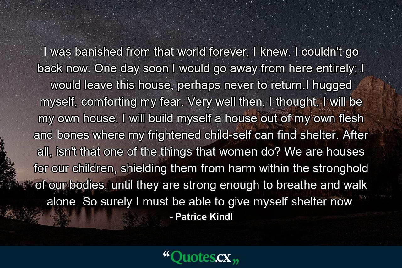 I was banished from that world forever, I knew. I couldn't go back now. One day soon I would go away from here entirely; I would leave this house, perhaps never to return.I hugged myself, comforting my fear. Very well then, I thought, I will be my own house. I will build myself a house out of my own flesh and bones where my frightened child-self can find shelter. After all, isn't that one of the things that women do? We are houses for our children, shielding them from harm within the stronghold of our bodies, until they are strong enough to breathe and walk alone. So surely I must be able to give myself shelter now. - Quote by Patrice Kindl