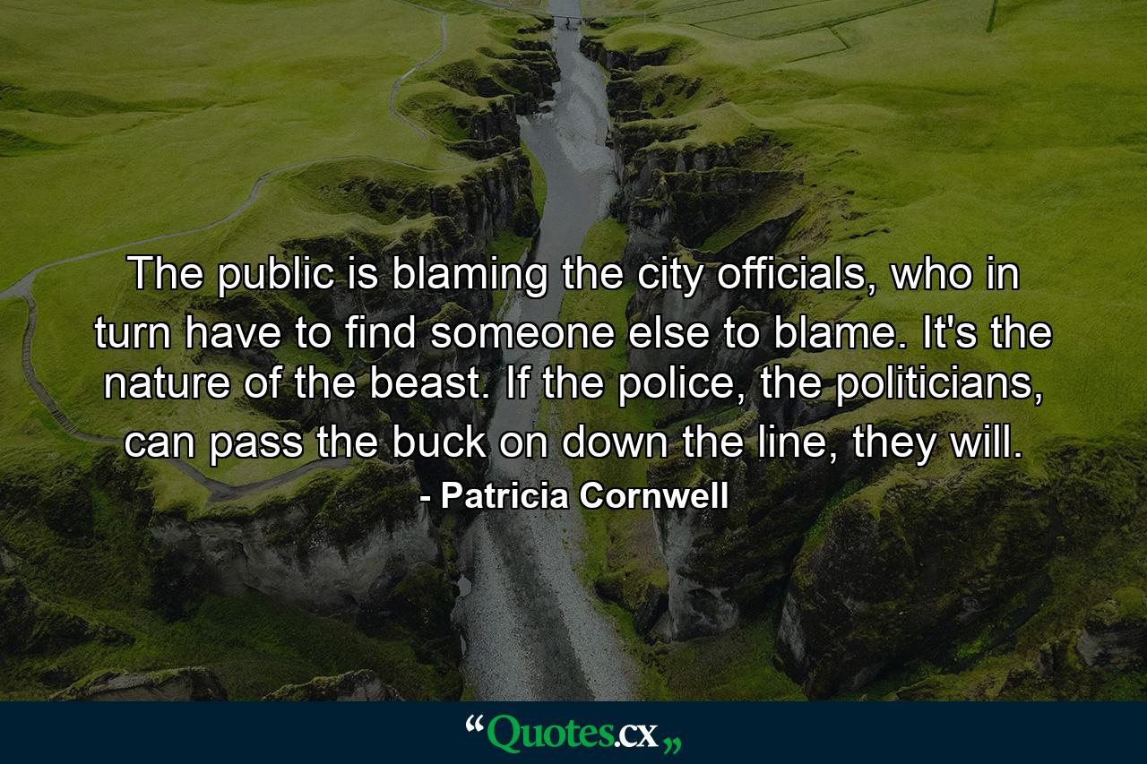 The public is blaming the city officials, who in turn have to find someone else to blame. It's the nature of the beast. If the police, the politicians, can pass the buck on down the line, they will. - Quote by Patricia Cornwell